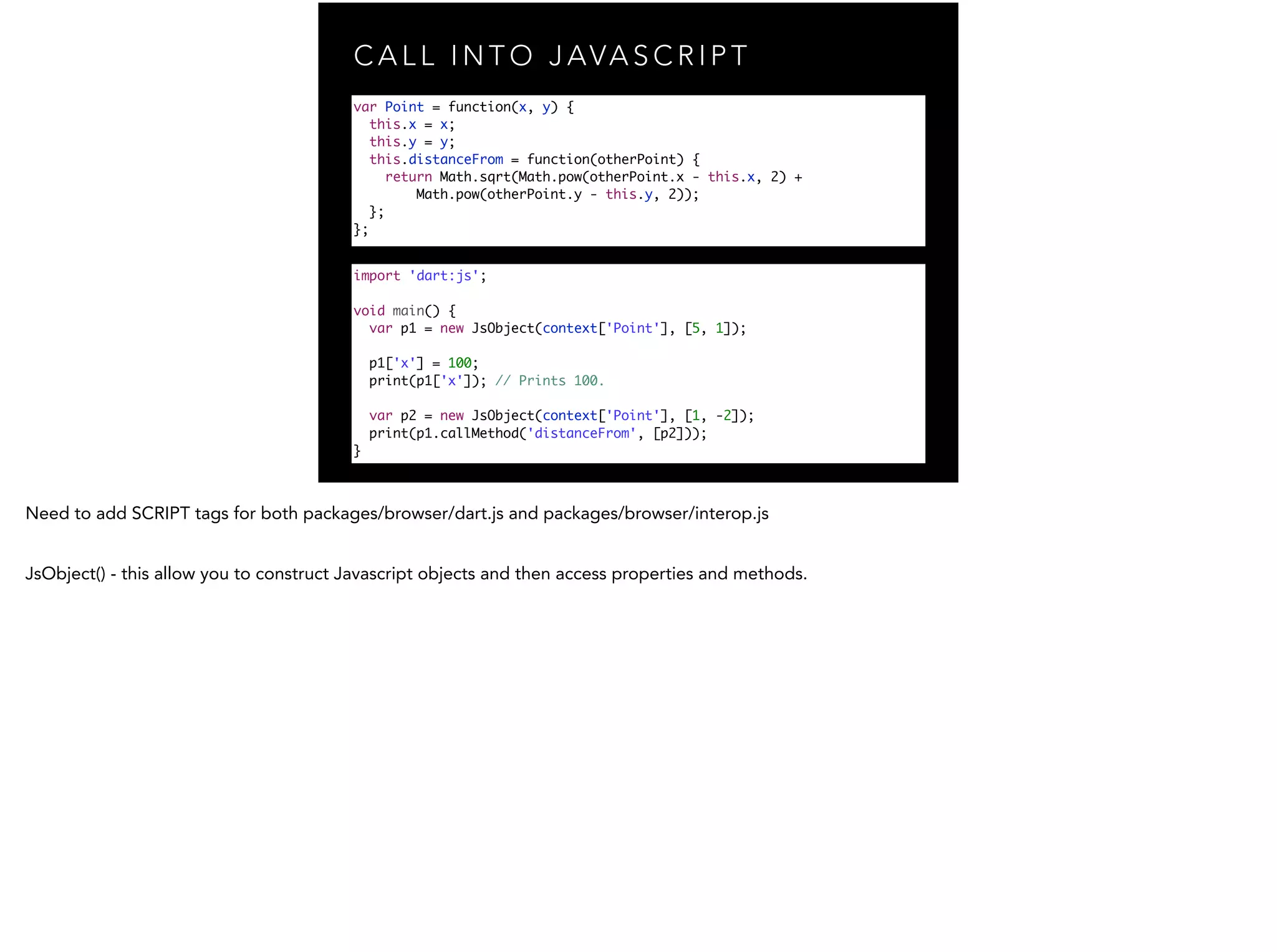 C A L L I N T O J AVA S C R I P T import 'dart:js'; ! void main() { var p1 = new JsObject(context['Point'], [5, 1]); ! p1['x'] = 100; print(p1['x']); // Prints 100. var p2 = new JsObject(context['Point'], [1, -2]); print(p1.callMethod('distanceFrom', [p2])); } var Point = function(x, y) { this.x = x; this.y = y; this.distanceFrom = function(otherPoint) { return Math.sqrt(Math.pow(otherPoint.x - this.x, 2) + Math.pow(otherPoint.y - this.y, 2)); }; }; 