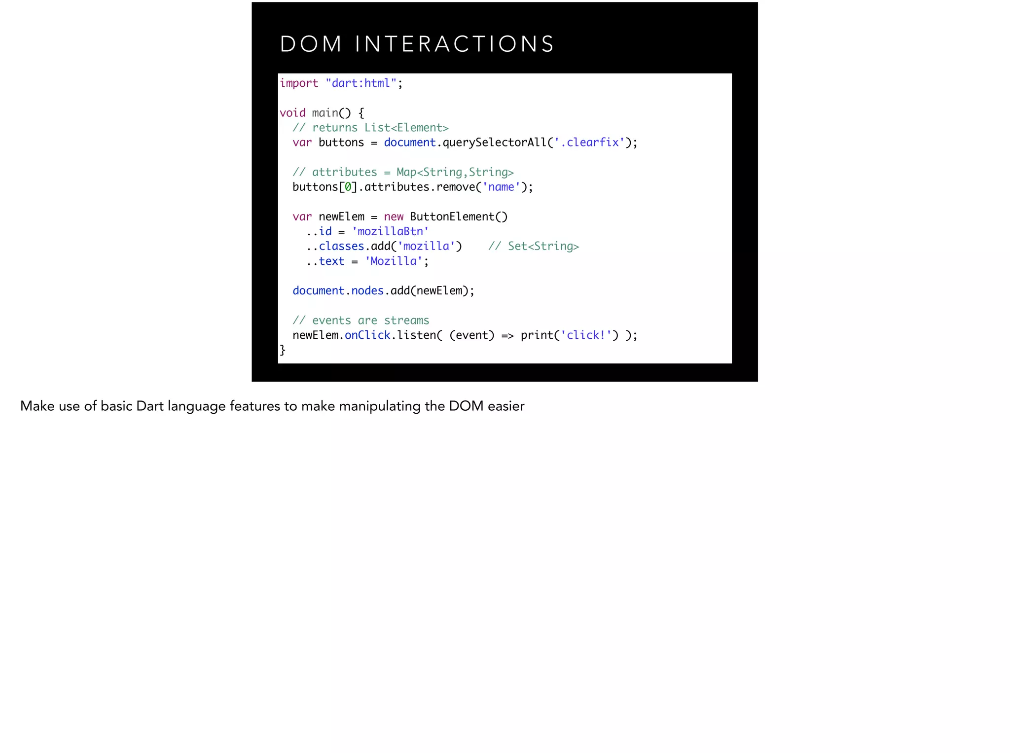 D O M I N T E R A C T I O N S import "dart:html"; ! void main() { // returns List<Element> var buttons = document.querySelectorAll('.clearfix'); // attributes = Map<String,String> buttons[0].attributes.remove('name'); var newElem = new ButtonElement() ..id = 'mozillaBtn' ..classes.add('mozilla') // Set<String> ..text = 'Mozilla'; document.nodes.add(newElem); // events are streams newElem.onClick.listen( (event) => print('click!') ); } 