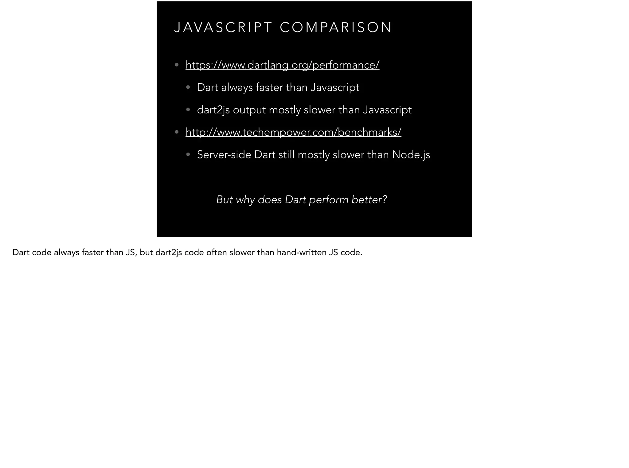 J AVA S C R I P T C O M PA R I S O N • https://www.dartlang.org/performance/ • Dart always faster than Javascript • dart2js output mostly slower than Javascript • http://www.techempower.com/benchmarks/ • Server-side Dart still mostly slower than Node.js But why does Dart perform better? 