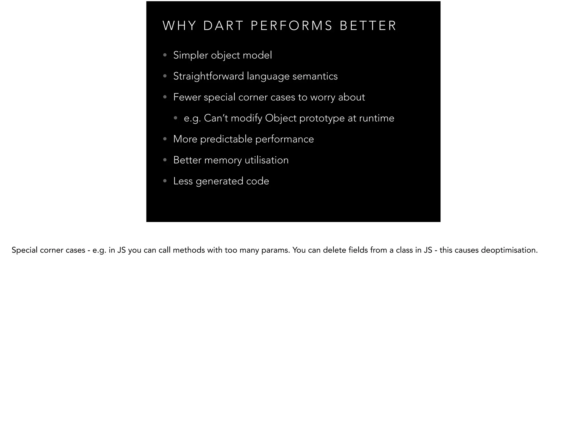 W H Y D A R T P E R F O R M S B E T T E R • Simpler object model • Straightforward language semantics • Fewer special corner cases to worry about • e.g. Can’t modify Object prototype at runtime • More predictable performance • Better memory utilisation • Less generated code 