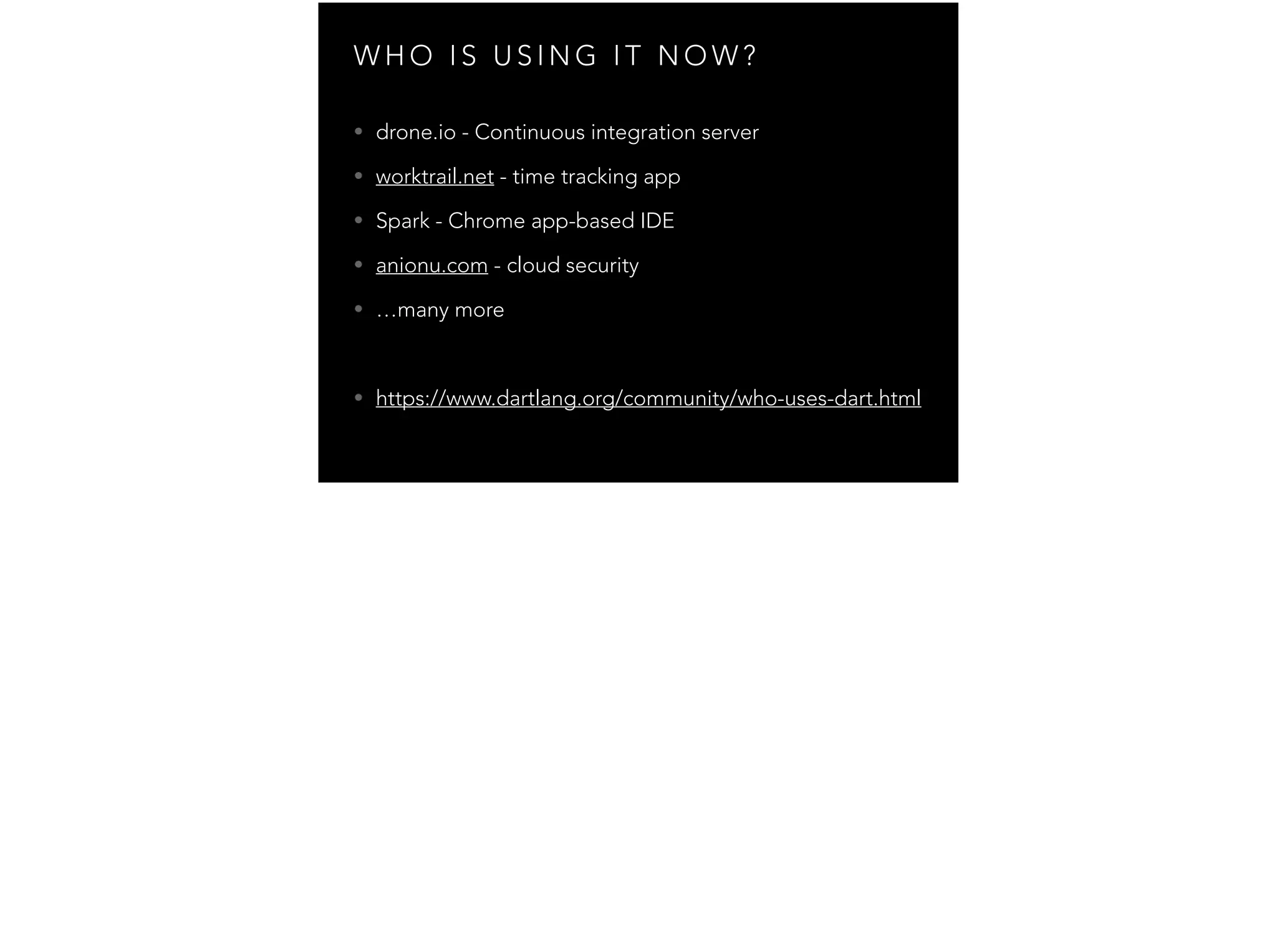 W H O I S U S I N G I T N O W ? • drone.io - Continuous integration server • worktrail.net - time tracking app • Spark - Chrome app-based IDE • anionu.com - cloud security • …many more ! • https://www.dartlang.org/community/who-uses-dart.html 