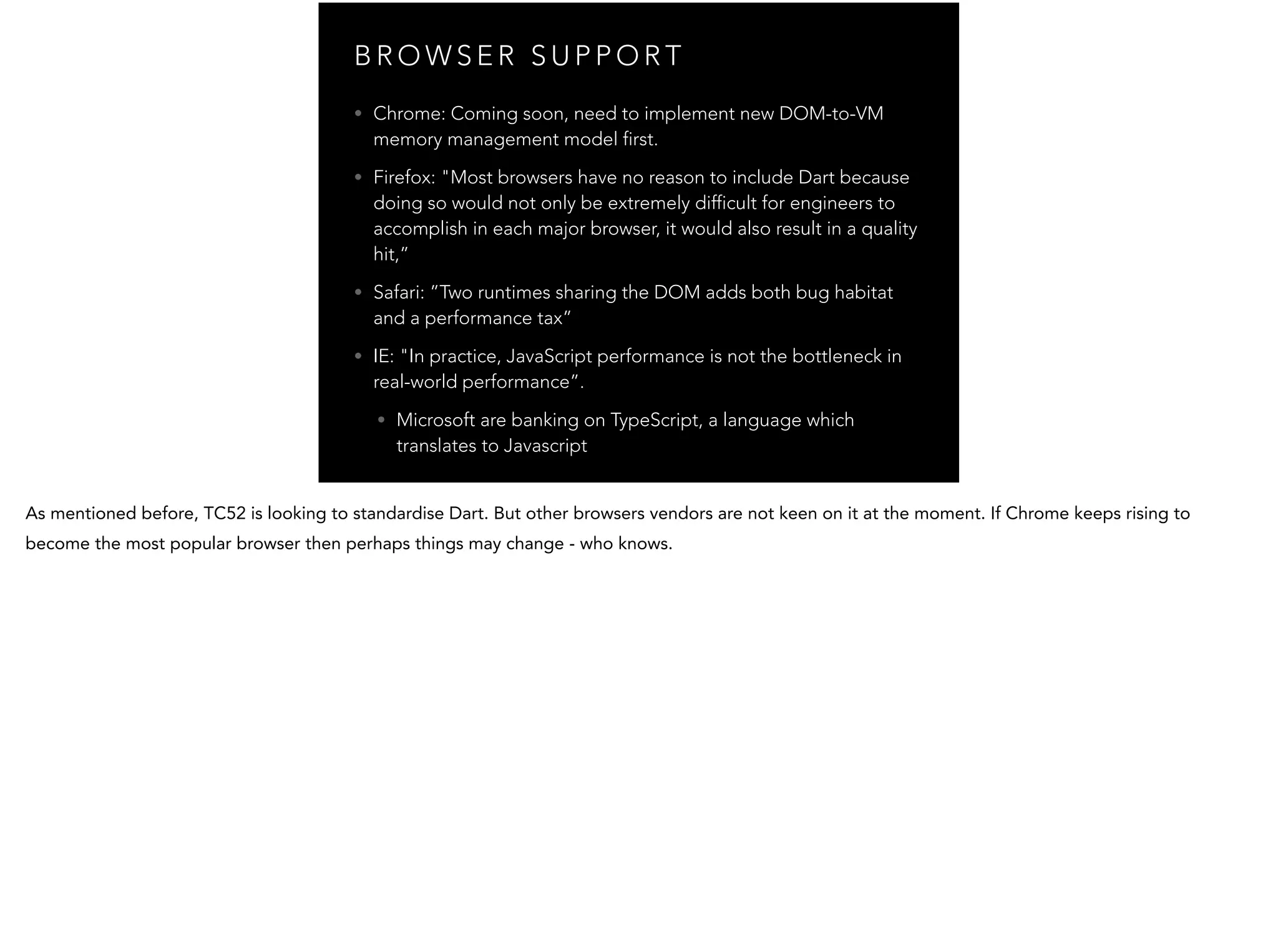 B R O W S E R S U P P O R T • Chrome: Coming soon, need to implement new DOM-to-VM memory management model first. • Firefox: "Most browsers have no reason to include Dart because doing so would not only be extremely difficult for engineers to accomplish in each major browser, it would also result in a quality hit,” • Safari: ”Two runtimes sharing the DOM adds both bug habitat and a performance tax” • IE: "In practice, JavaScript performance is not the bottleneck in real-world performance”. • Microsoft are banking on TypeScript, a language which translates to Javascript 
