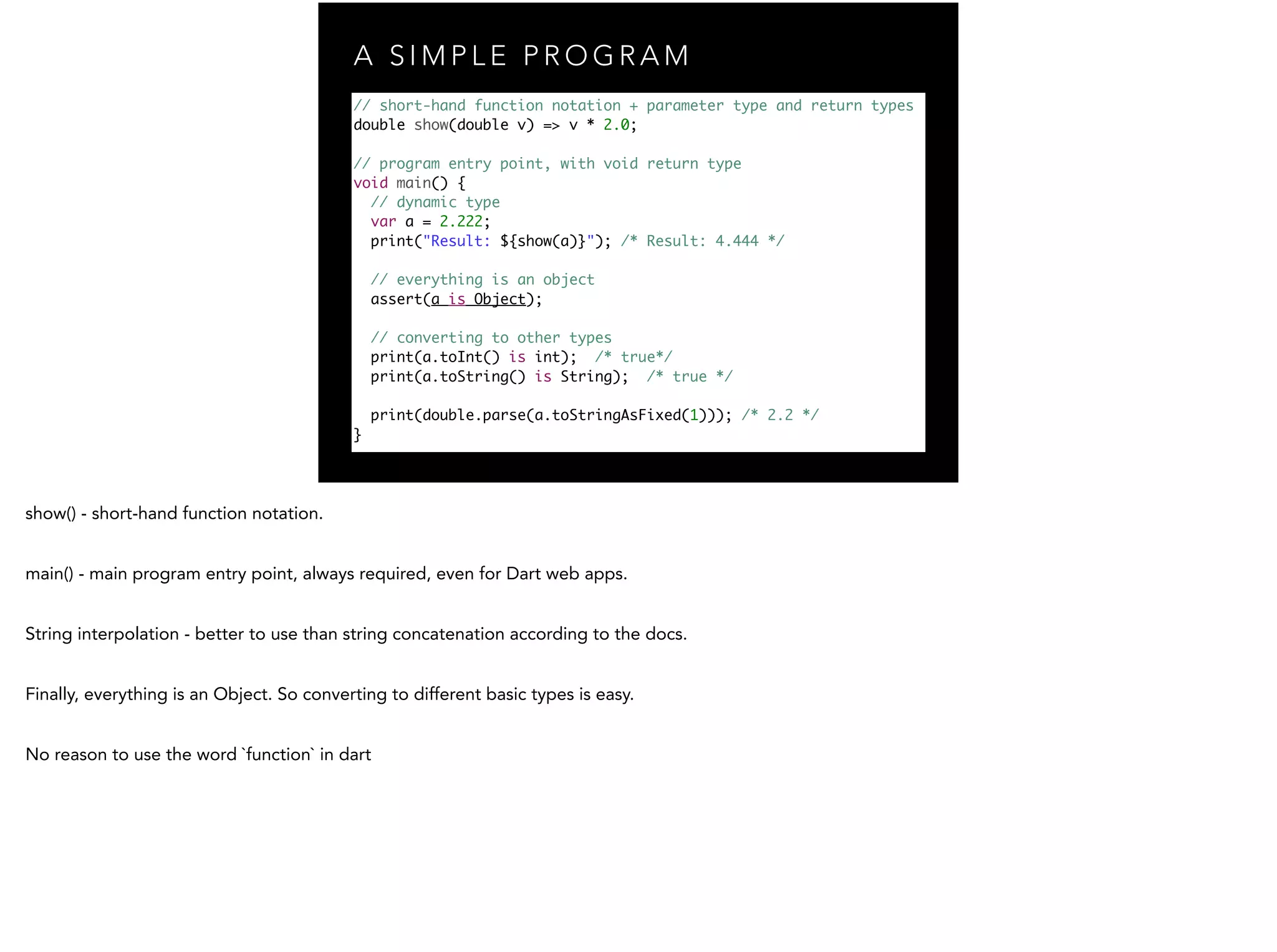 A S I M P L E P R O G R A M // short-hand function notation + parameter type and return types double show(double v) => v * 2.0; ! // program entry point, with void return type void main() { // dynamic type var a = 2.222; print("Result: ${show(a)}"); /* Result: 4.444 */ ! // everything is an object assert(a is Object); ! // converting to other types print(a.toInt() is int); /* true*/ print(a.toString() is String); /* true */ print(double.parse(a.toStringAsFixed(1))); /* 2.2 */ } 