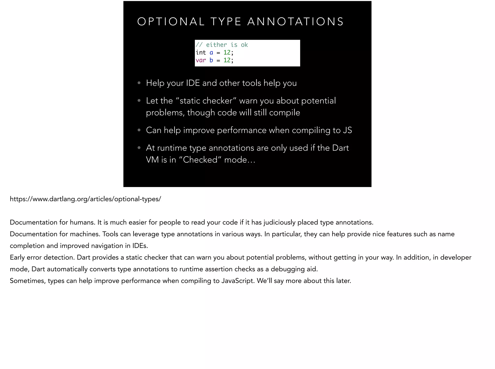 O P T I O N A L T Y P E A N N O TAT I O N S • Help your IDE and other tools help you • Let the “static checker” warn you about potential problems, though code will still compile • Can help improve performance when compiling to JS • At runtime type annotations are only used if the Dart VM is in “Checked” mode… // either is ok int a = 12; var b = 12; 