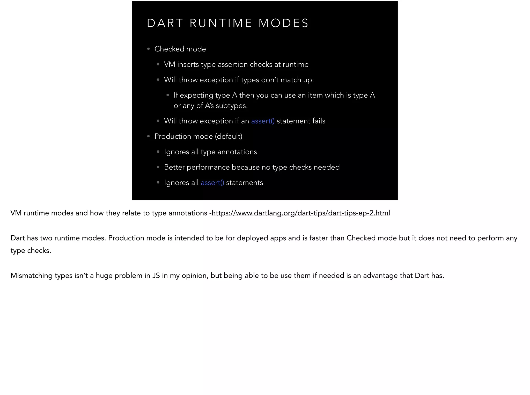 D A R T R U N T I M E M O D E S • Checked mode • VM inserts type assertion checks at runtime • Will throw exception if types don’t match up: • If expecting type A then you can use an item which is type A or any of A’s subtypes. • Will throw exception if an assert() statement fails • Production mode (default) • Ignores all type annotations • Better performance because no type checks needed • Ignores all assert() statements 