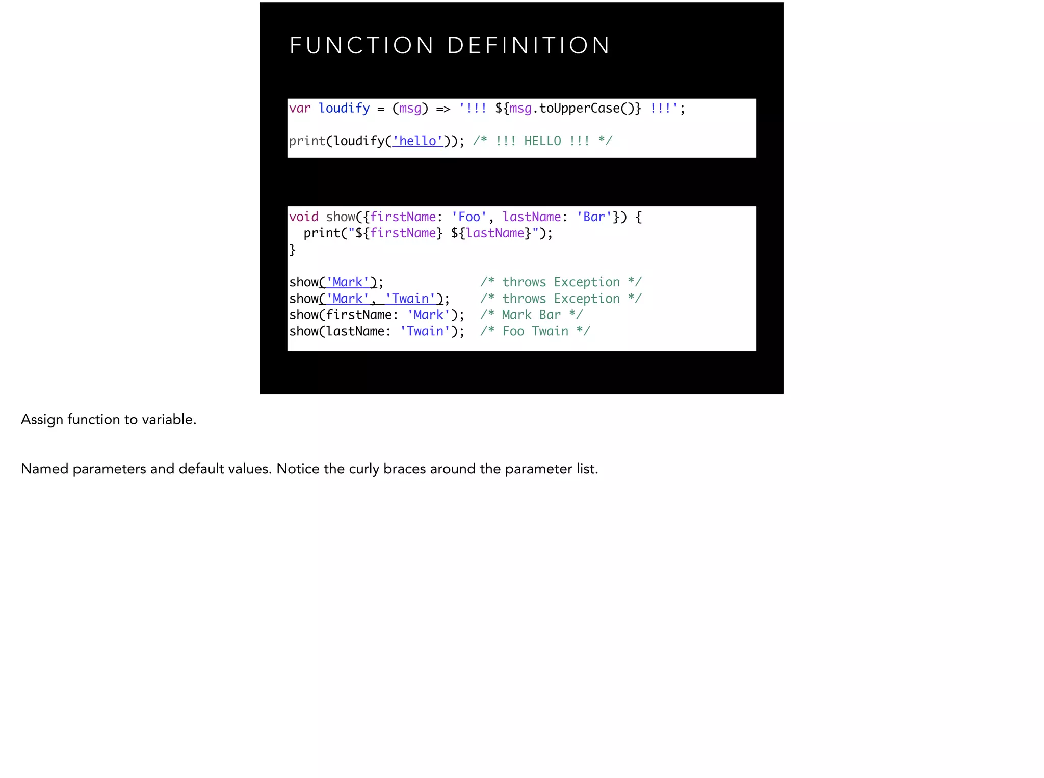 F U N C T I O N D E F I N I T I O N var loudify = (msg) => '!!! ${msg.toUpperCase()} !!!'; print(loudify('hello')); /* !!! HELLO !!! */ void show({firstName: 'Foo', lastName: 'Bar'}) { print("${firstName} ${lastName}"); } ! show('Mark'); /* throws Exception */ show('Mark', 'Twain'); /* throws Exception */ show(firstName: 'Mark'); /* Mark Bar */ show(lastName: 'Twain'); /* Foo Twain */ 