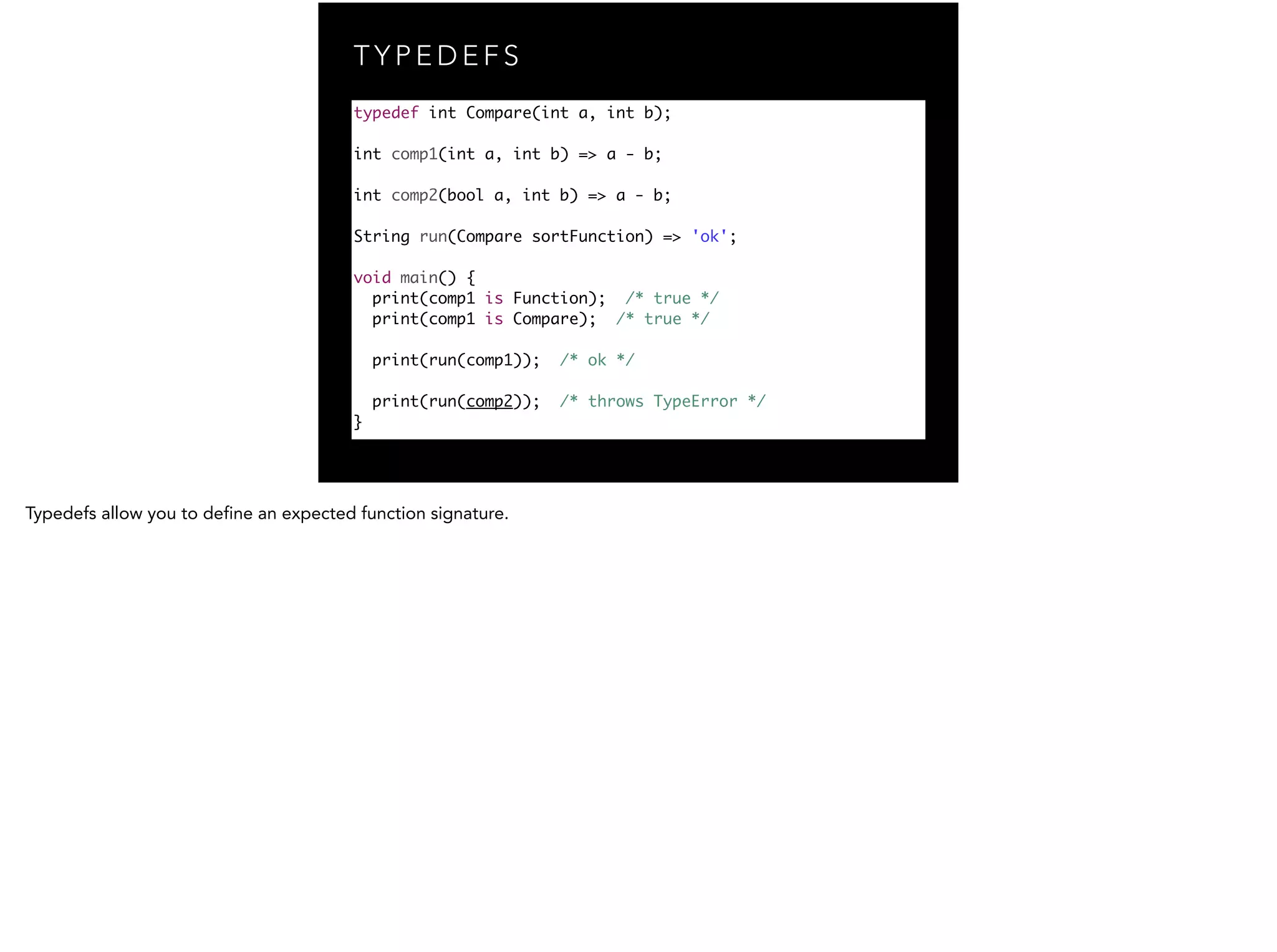 T Y P E D E F S typedef int Compare(int a, int b); ! int comp1(int a, int b) => a - b; ! int comp2(bool a, int b) => a - b; ! String run(Compare sortFunction) => 'ok'; ! void main() { print(comp1 is Function); /* true */ print(comp1 is Compare); /* true */ ! print(run(comp1)); /* ok */ ! print(run(comp2)); /* throws TypeError */ } 