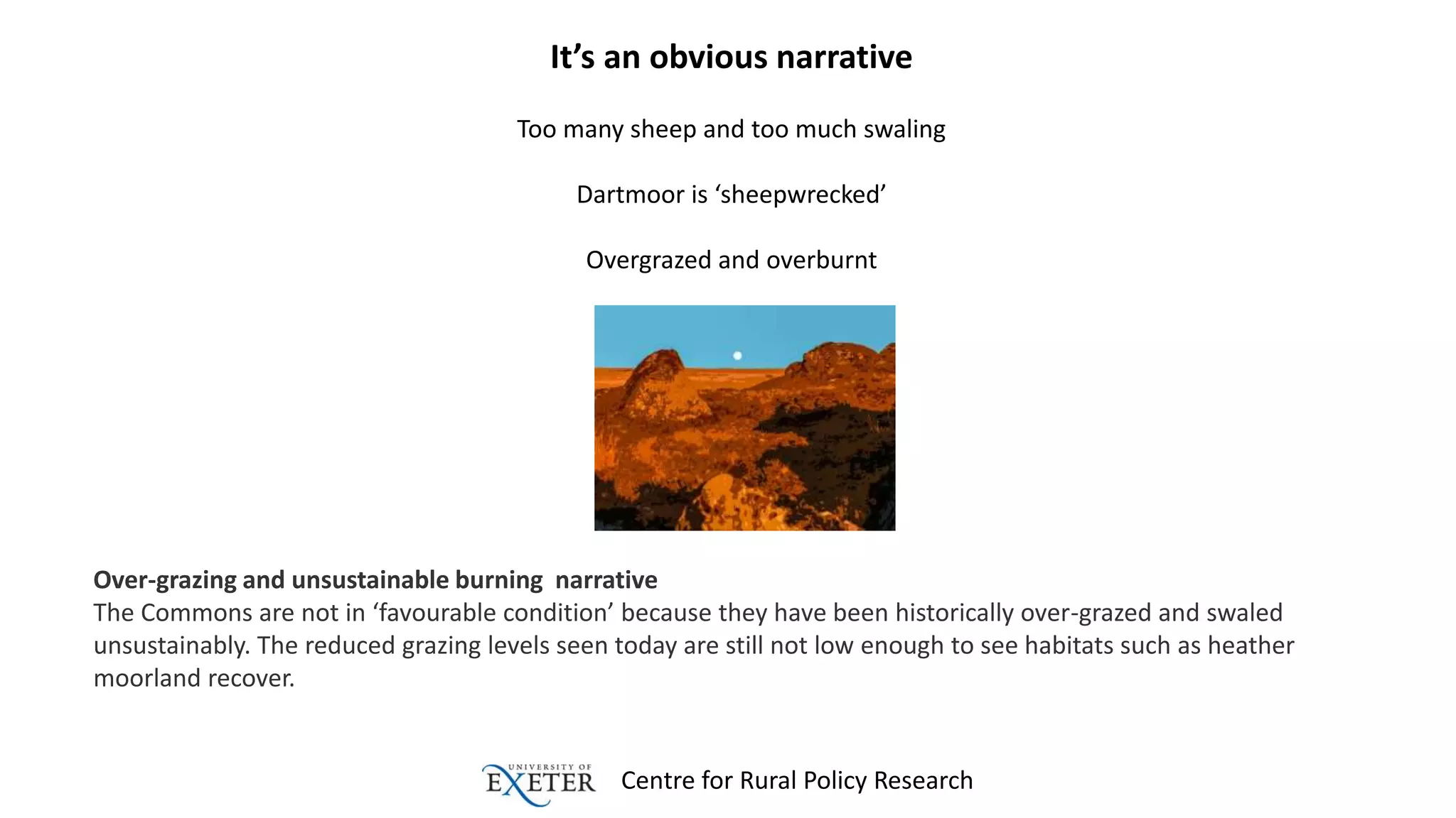 Centre for Rural Policy Research
It’s an obvious narrative
Too many sheep and too much swaling
Dartmoor is ‘sheepwrecked’
Overgrazed and overburnt
Over-grazing and unsustainable burning narrative
The Commons are not in ‘favourable condition’ because they have been historically over-grazed and swaled
unsustainably. The reduced grazing levels seen today are still not low enough to see habitats such as heather
moorland recover.
 