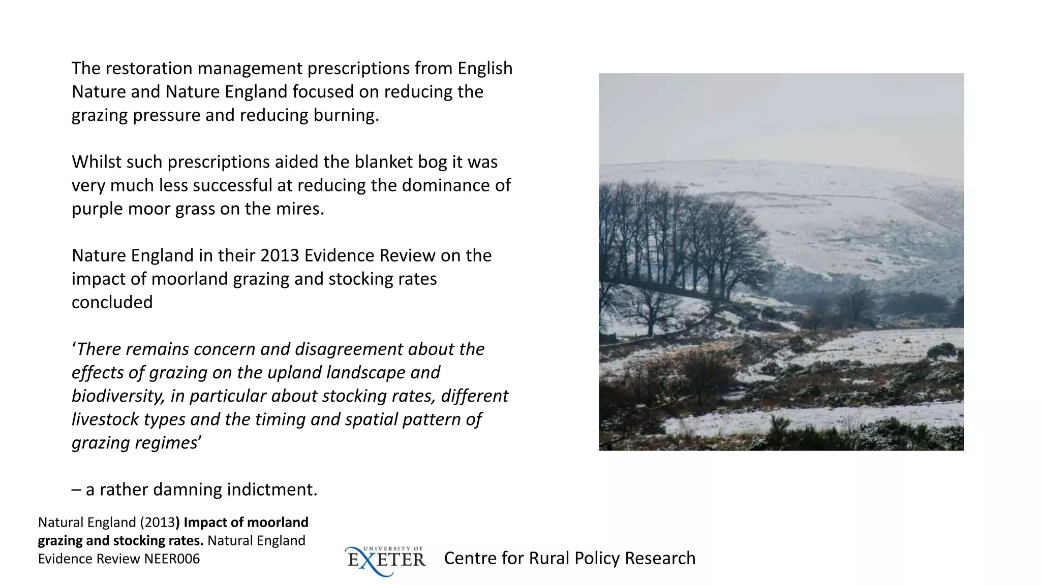 Centre for Rural Policy Research
The restoration management prescriptions from English
Nature and Nature England focused on reducing the
grazing pressure and reducing burning.
Whilst such prescriptions aided the blanket bog it was
very much less successful at reducing the dominance of
purple moor grass on the mires.
Nature England in their 2013 Evidence Review on the
impact of moorland grazing and stocking rates
concluded
‘There remains concern and disagreement about the
effects of grazing on the upland landscape and
biodiversity, in particular about stocking rates, different
livestock types and the timing and spatial pattern of
grazing regimes’
– a rather damning indictment.
Natural England (2013) Impact of moorland
grazing and stocking rates. Natural England
Evidence Review NEER006
 