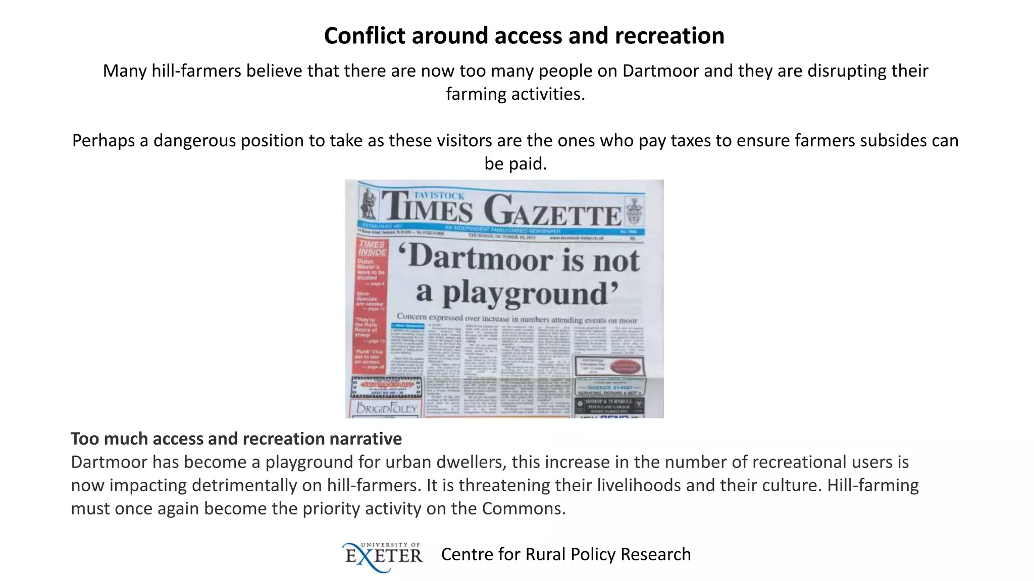 Centre for Rural Policy Research
Conflict around access and recreation
Many hill-farmers believe that there are now too many people on Dartmoor and they are disrupting their
farming activities.
Perhaps a dangerous position to take as these visitors are the ones who pay taxes to ensure farmers subsides can
be paid.
Too much access and recreation narrative
Dartmoor has become a playground for urban dwellers, this increase in the number of recreational users is
now impacting detrimentally on hill-farmers. It is threatening their livelihoods and their culture. Hill-farming
must once again become the priority activity on the Commons.
 