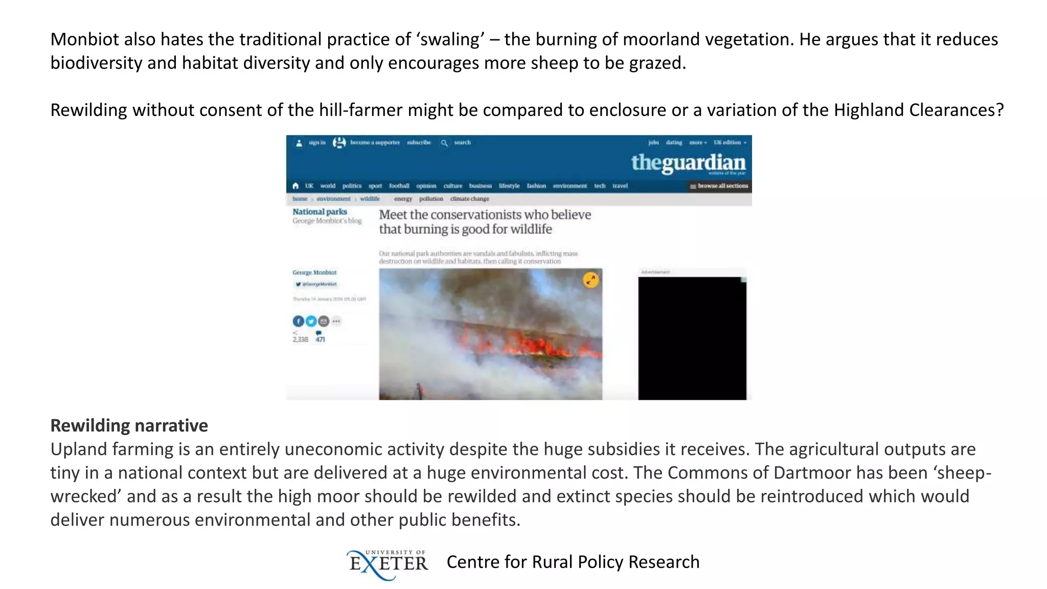 Centre for Rural Policy Research
Monbiot also hates the traditional practice of ‘swaling’ – the burning of moorland vegetation. He argues that it reduces
biodiversity and habitat diversity and only encourages more sheep to be grazed.
Rewilding without consent of the hill-farmer might be compared to enclosure or a variation of the Highland Clearances?
Rewilding narrative
Upland farming is an entirely uneconomic activity despite the huge subsidies it receives. The agricultural outputs are
tiny in a national context but are delivered at a huge environmental cost. The Commons of Dartmoor has been ‘sheep-
wrecked’ and as a result the high moor should be rewilded and extinct species should be reintroduced which would
deliver numerous environmental and other public benefits.
 