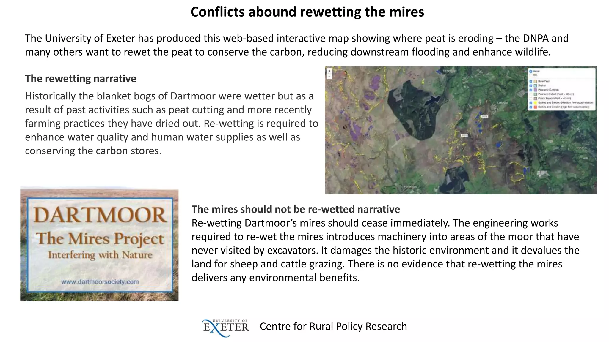 Centre for Rural Policy Research
Conflicts abound rewetting the mires
The University of Exeter has produced this web-based interactive map showing where peat is eroding – the DNPA and
many others want to rewet the peat to conserve the carbon, reducing downstream flooding and enhance wildlife.
The rewetting narrative
Historically the blanket bogs of Dartmoor were wetter but as a
result of past activities such as peat cutting and more recently
farming practices they have dried out. Re-wetting is required to
enhance water quality and human water supplies as well as
conserving the carbon stores.
The mires should not be re-wetted narrative
Re-wetting Dartmoor’s mires should cease immediately. The engineering works
required to re-wet the mires introduces machinery into areas of the moor that have
never visited by excavators. It damages the historic environment and it devalues the
land for sheep and cattle grazing. There is no evidence that re-wetting the mires
delivers any environmental benefits.
 