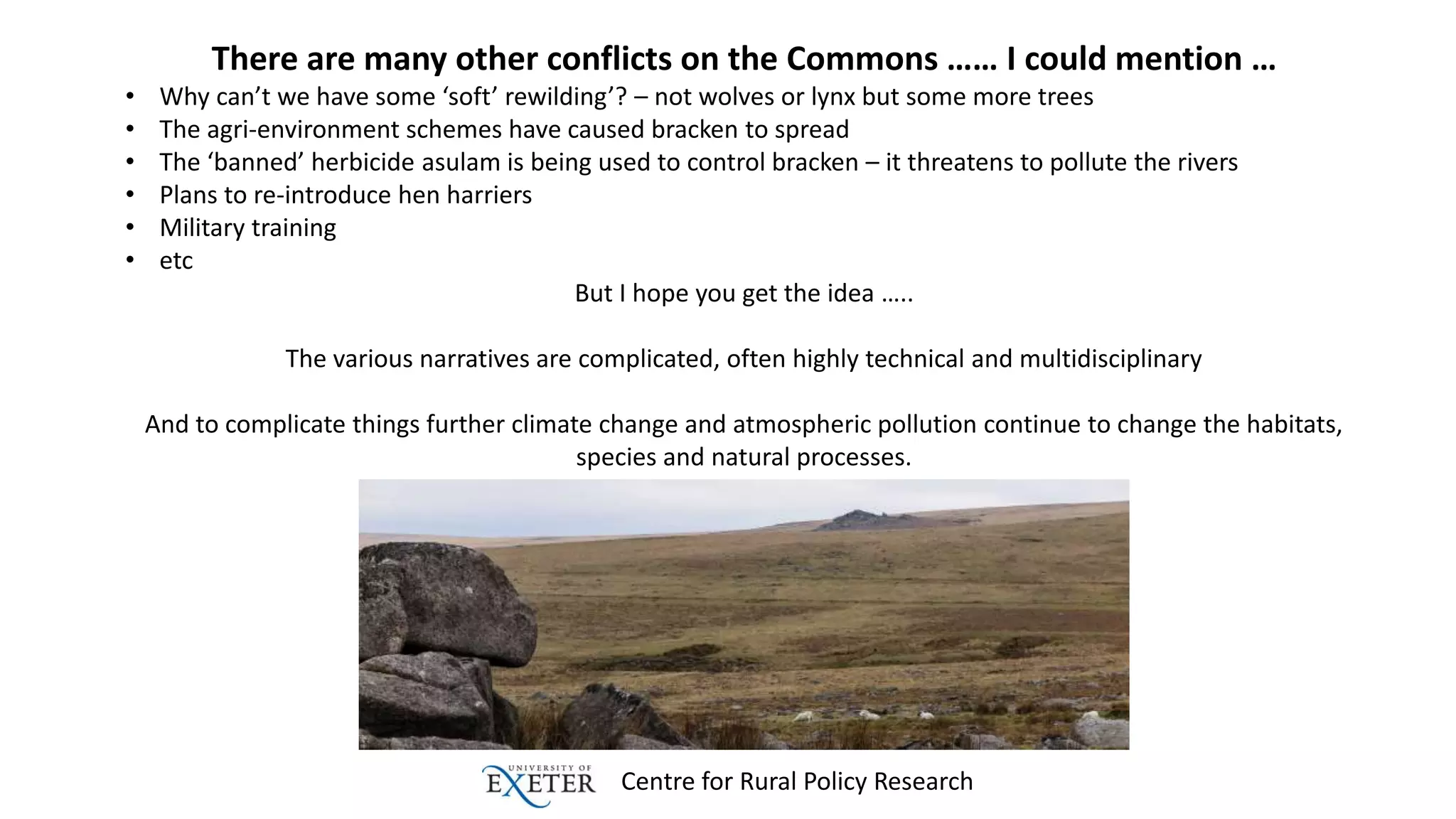 Centre for Rural Policy Research
There are many other conflicts on the Commons …… I could mention …
• Why can’t we have some ‘soft’ rewilding’? – not wolves or lynx but some more trees
• The agri-environment schemes have caused bracken to spread
• The ‘banned’ herbicide asulam is being used to control bracken – it threatens to pollute the rivers
• Plans to re-introduce hen harriers
• Military training
• etc
But I hope you get the idea …..
The various narratives are complicated, often highly technical and multidisciplinary
And to complicate things further climate change and atmospheric pollution continue to change the habitats,
species and natural processes.
 