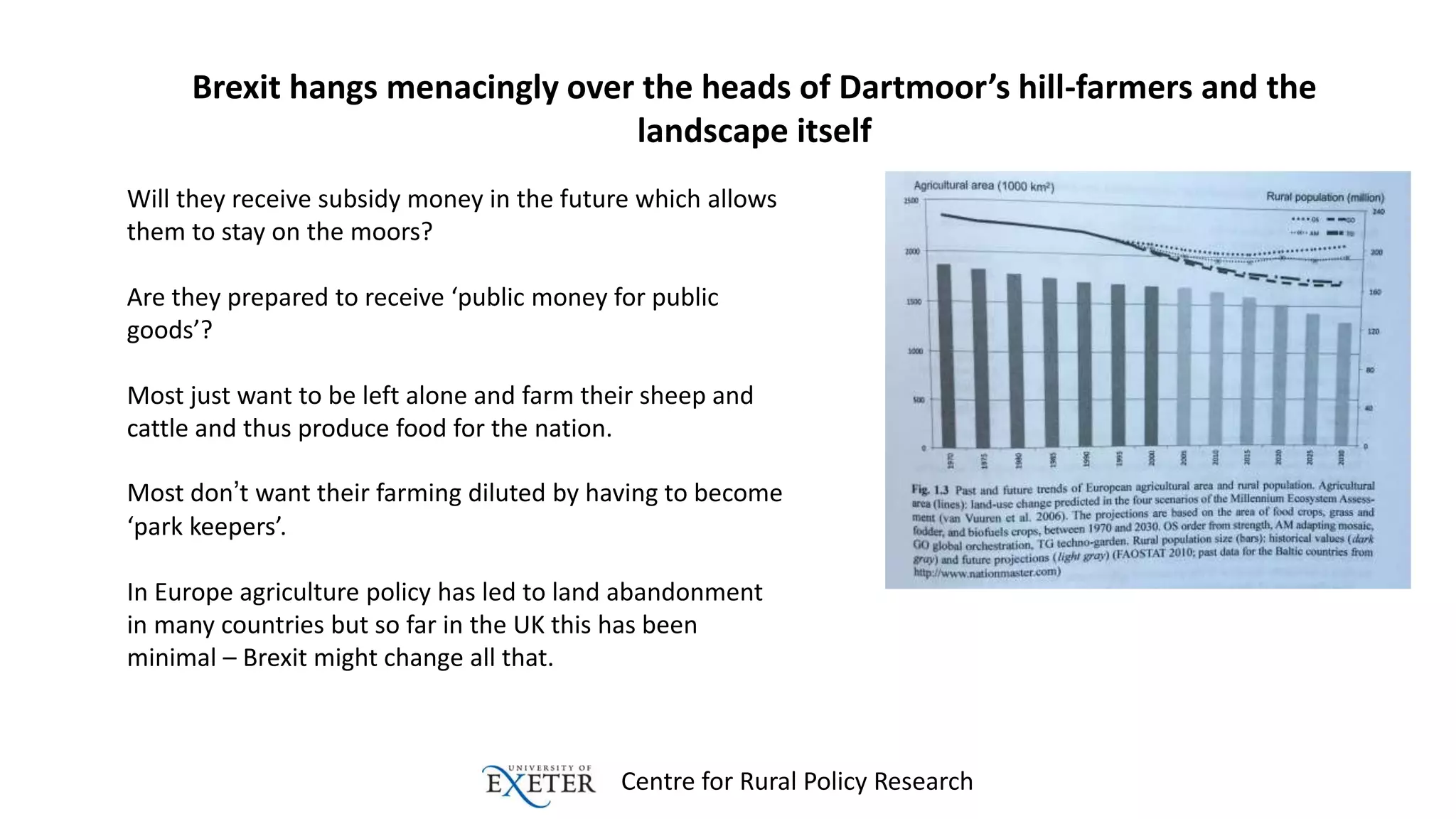 Centre for Rural Policy Research
Brexit hangs menacingly over the heads of Dartmoor’s hill-farmers and the
landscape itself
Will they receive subsidy money in the future which allows
them to stay on the moors?
Are they prepared to receive ‘public money for public
goods’?
Most just want to be left alone and farm their sheep and
cattle and thus produce food for the nation.
Most don’t want their farming diluted by having to become
‘park keepers’.
In Europe agriculture policy has led to land abandonment
in many countries but so far in the UK this has been
minimal – Brexit might change all that.
 