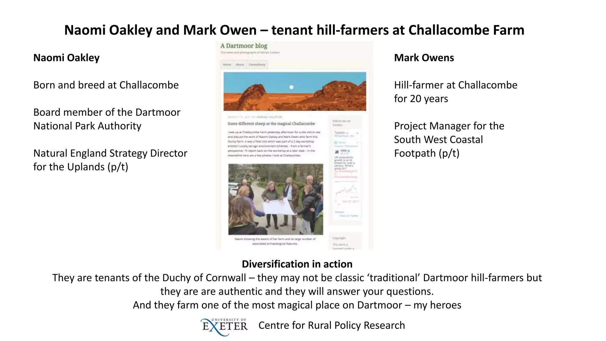 Centre for Rural Policy Research
Naomi Oakley and Mark Owen – tenant hill-farmers at Challacombe Farm
Diversification in action
They are tenants of the Duchy of Cornwall – they may not be classic ‘traditional’ Dartmoor hill-farmers but
they are are authentic and they will answer your questions.
And they farm one of the most magical place on Dartmoor – my heroes
Naomi Oakley
Born and breed at Challacombe
Board member of the Dartmoor
National Park Authority
Natural England Strategy Director
for the Uplands (p/t)
Mark Owens
Hill-farmer at Challacombe
for 20 years
Project Manager for the
South West Coastal
Footpath (p/t)
 
