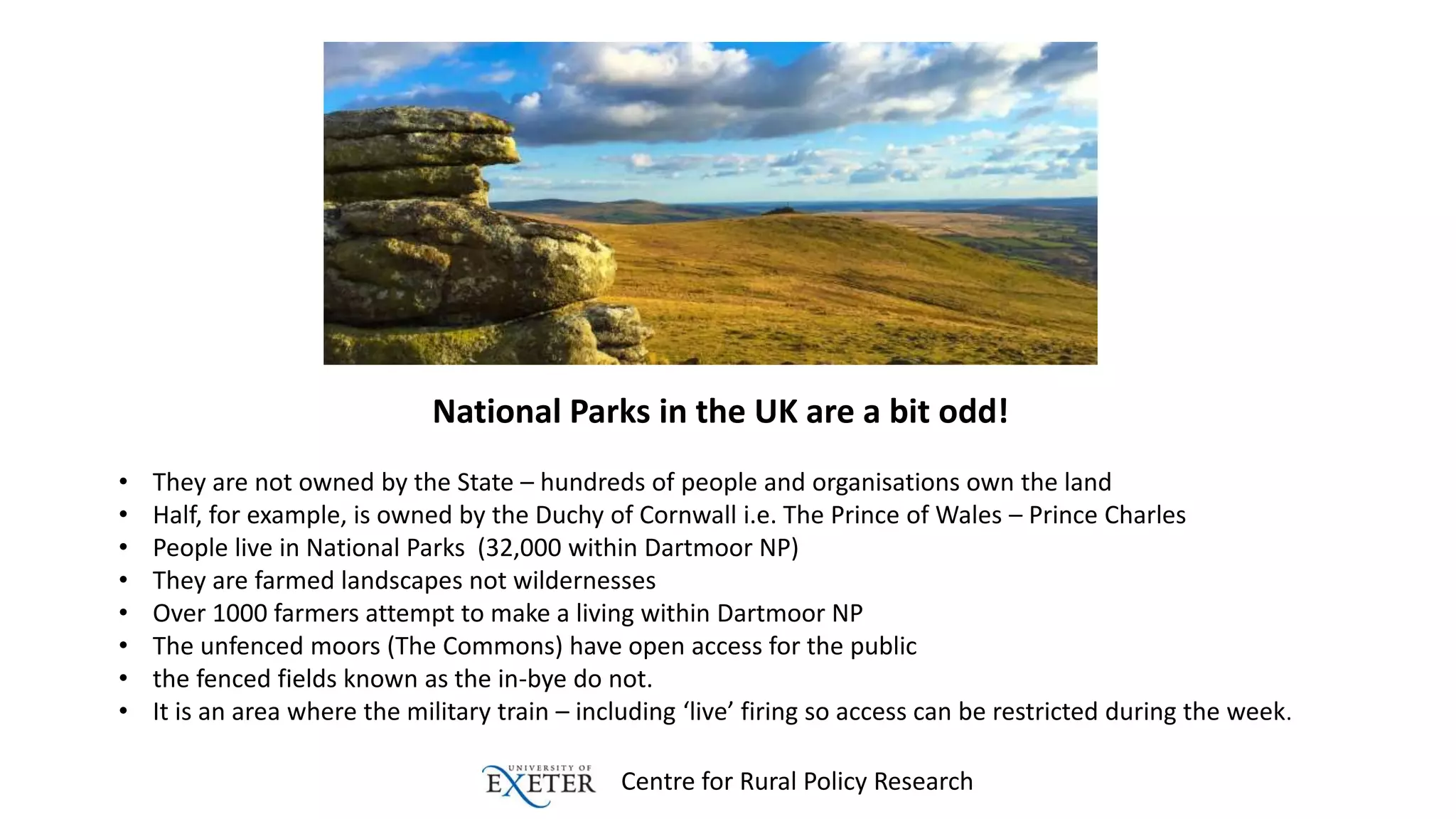 Centre for Rural Policy Research
National Parks in the UK are a bit odd!
• They are not owned by the State – hundreds of people and organisations own the land
• Half, for example, is owned by the Duchy of Cornwall i.e. The Prince of Wales – Prince Charles
• People live in National Parks (32,000 within Dartmoor NP)
• They are farmed landscapes not wildernesses
• Over 1000 farmers attempt to make a living within Dartmoor NP
• The unfenced moors (The Commons) have open access for the public
• the fenced fields known as the in-bye do not.
• It is an area where the military train – including ‘live’ firing so access can be restricted during the week.
 