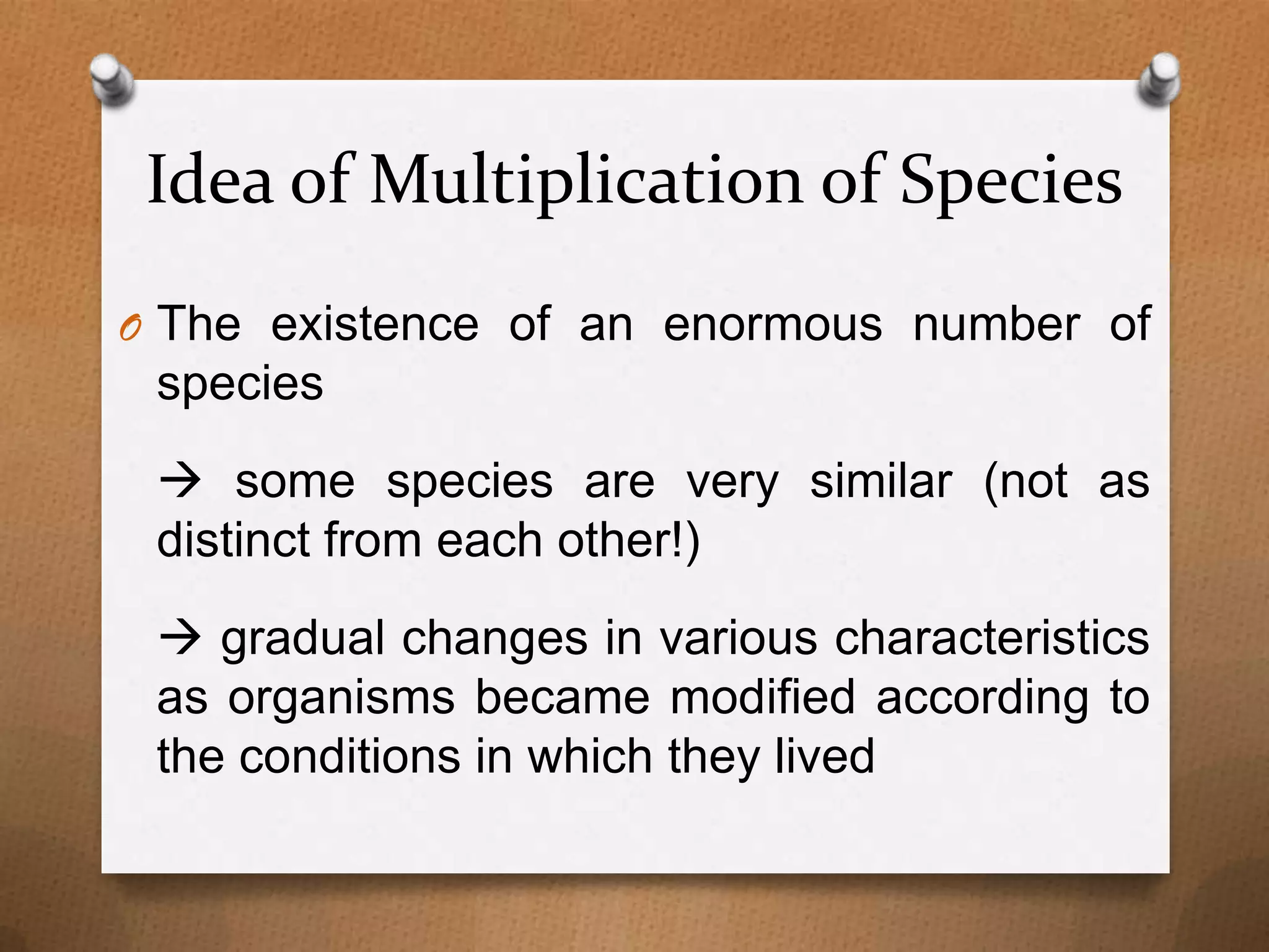 Idea of Multiplication of Species
O The existence of an enormous number of

species
 some species are very similar (not as
distinct from each other!)
 gradual changes in various characteristics
as organisms became modified according to
the conditions in which they lived

 