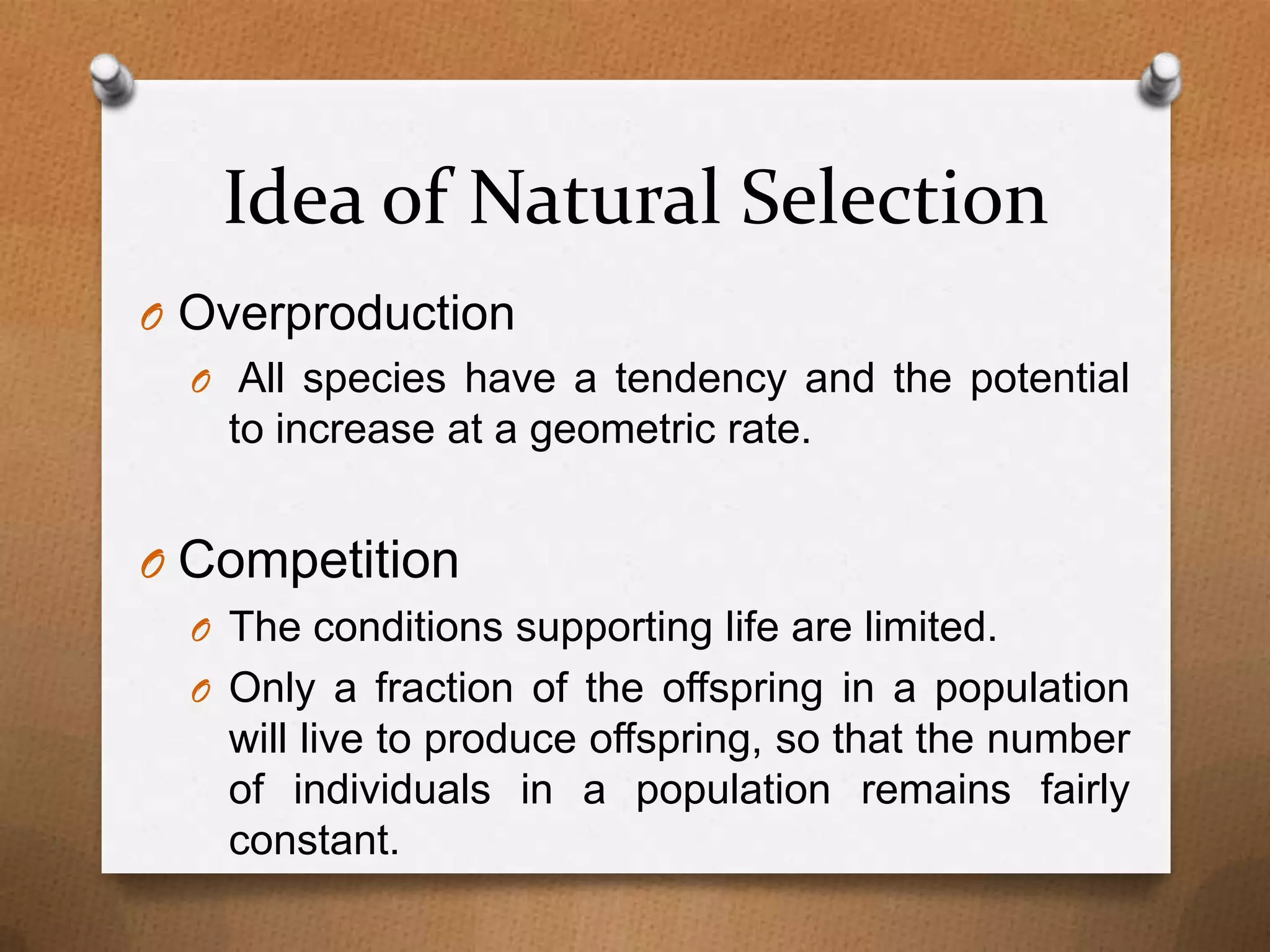 Idea of Natural Selection
O Overproduction
O All species have a tendency and the potential
to increase at a geometric rate.

O Competition
O The conditions supporting life are limited.
O Only a fraction of the offspring in a population

will live to produce offspring, so that the number
of individuals in a population remains fairly
constant.

 