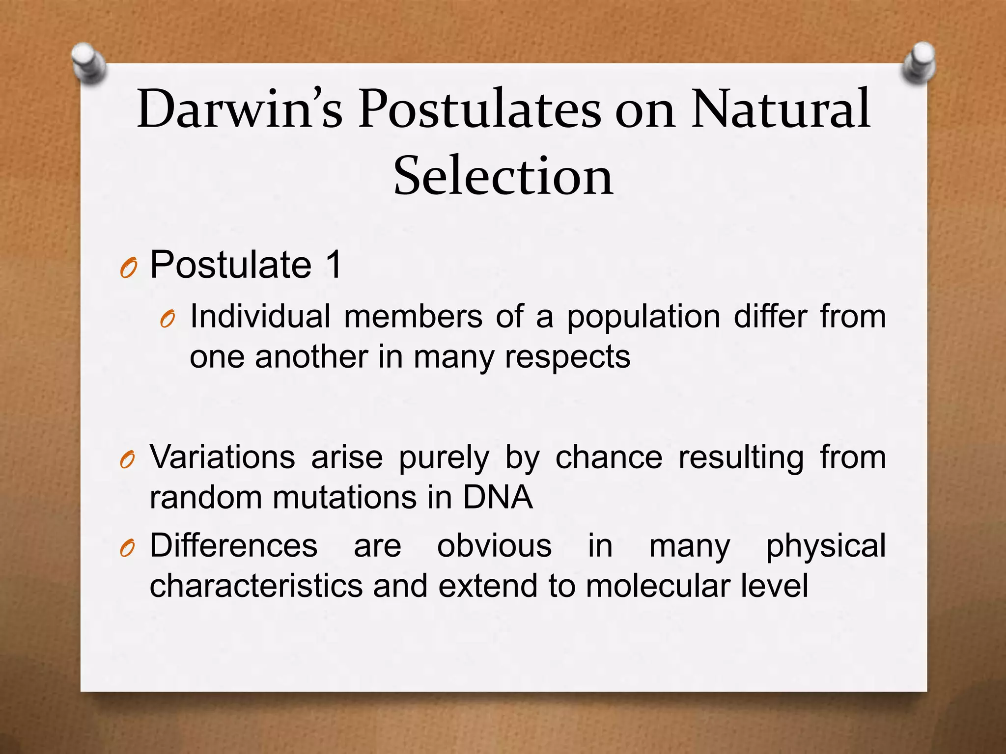 Darwin’s Postulates on Natural
Selection
O Postulate 1
O Individual members of a population differ from
one another in many respects
O Variations arise purely by chance resulting from

random mutations in DNA
O Differences are obvious in many physical
characteristics and extend to molecular level

 
