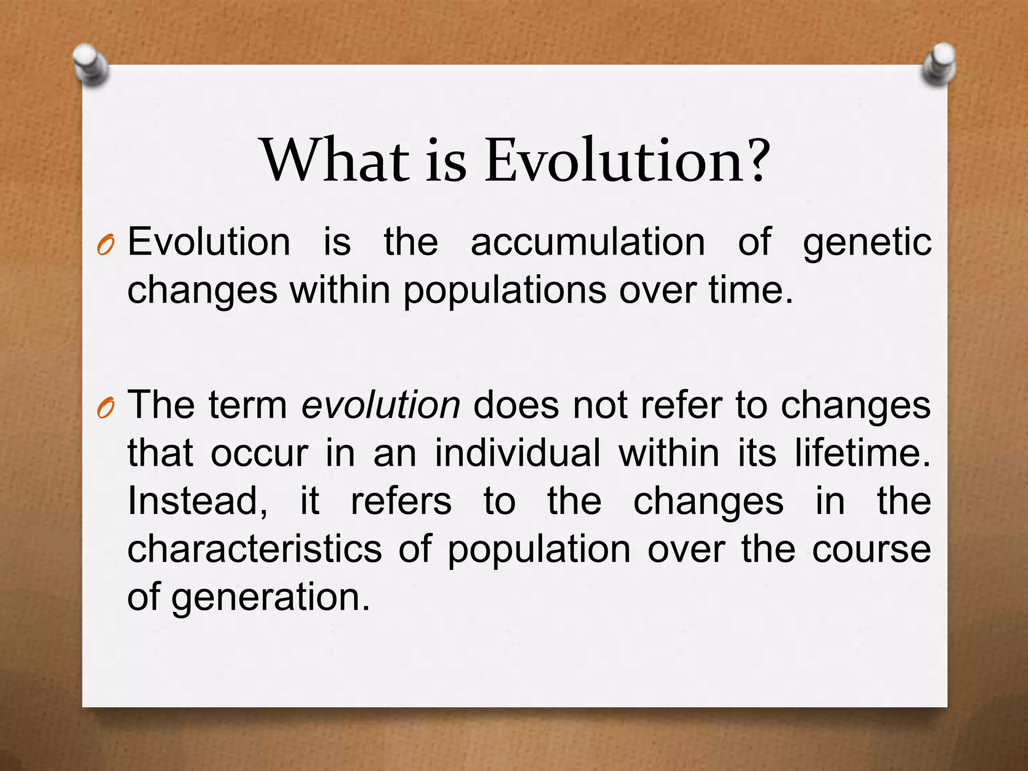 What is Evolution?
O Evolution is the accumulation of genetic

changes within populations over time.
O The term evolution does not refer to changes

that occur in an individual within its lifetime.
Instead, it refers to the changes in the
characteristics of population over the course
of generation.

 