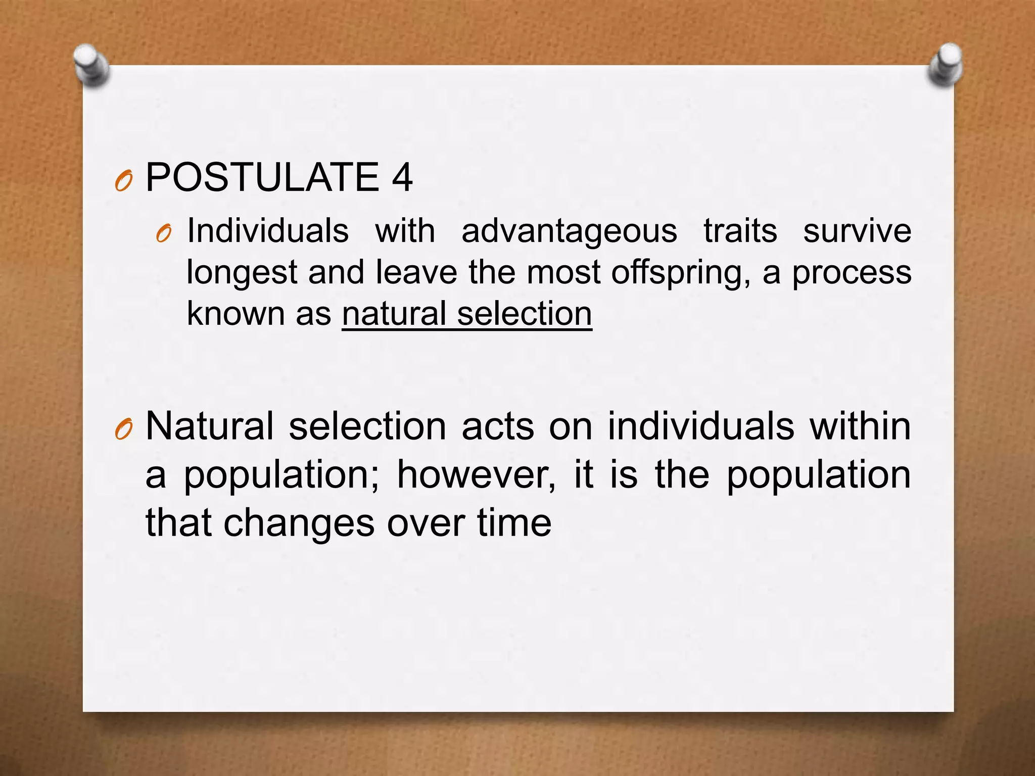 O POSTULATE 4
O Individuals with advantageous traits survive
longest and leave the most offspring, a process
known as natural selection
O Natural selection acts on individuals within

a population; however, it is the population
that changes over time

 