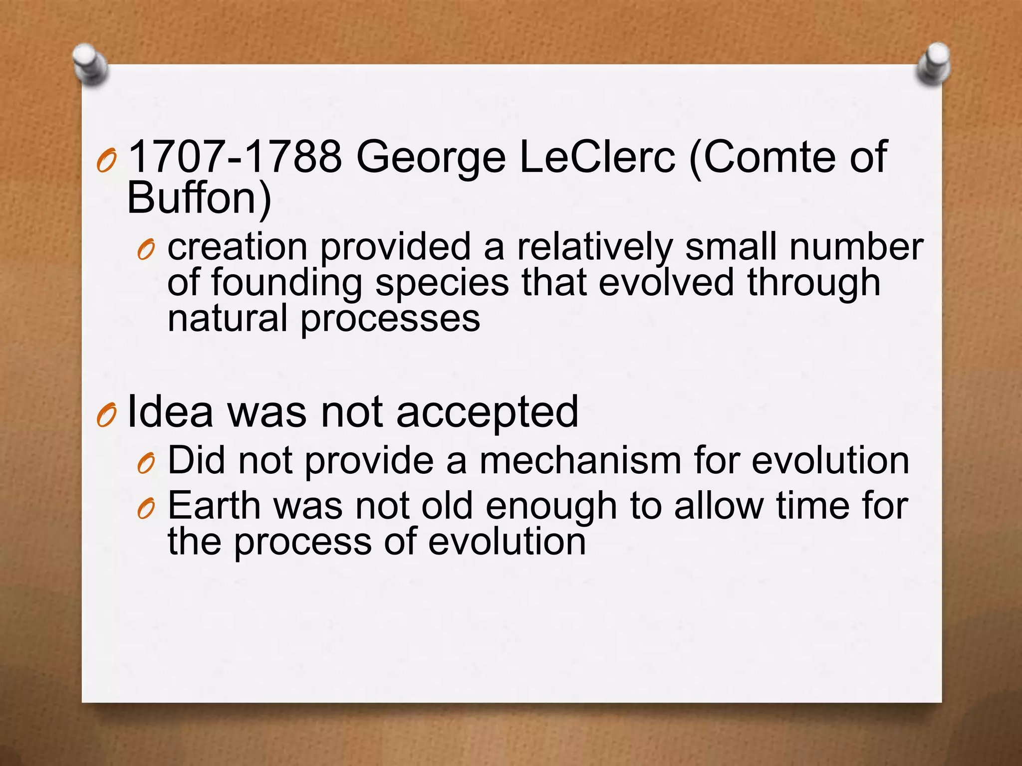 O 1707-1788 George LeClerc (Comte of

Buffon)

O creation provided a relatively small number

of founding species that evolved through
natural processes

O Idea was not accepted
O Did not provide a mechanism for evolution
O Earth was not old enough to allow time for
the process of evolution

 