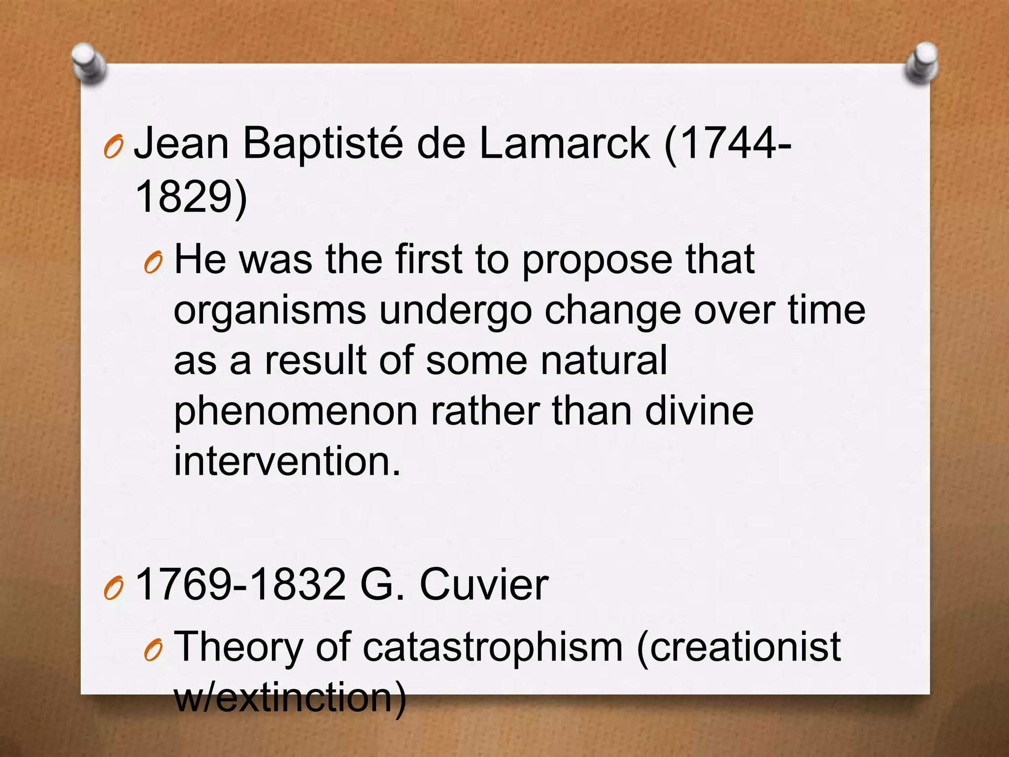 O Jean Baptisté de Lamarck (1744-

1829)
O He was the first to propose that

organisms undergo change over time
as a result of some natural
phenomenon rather than divine
intervention.
O 1769-1832 G. Cuvier
O Theory of catastrophism (creationist

w/extinction)

 