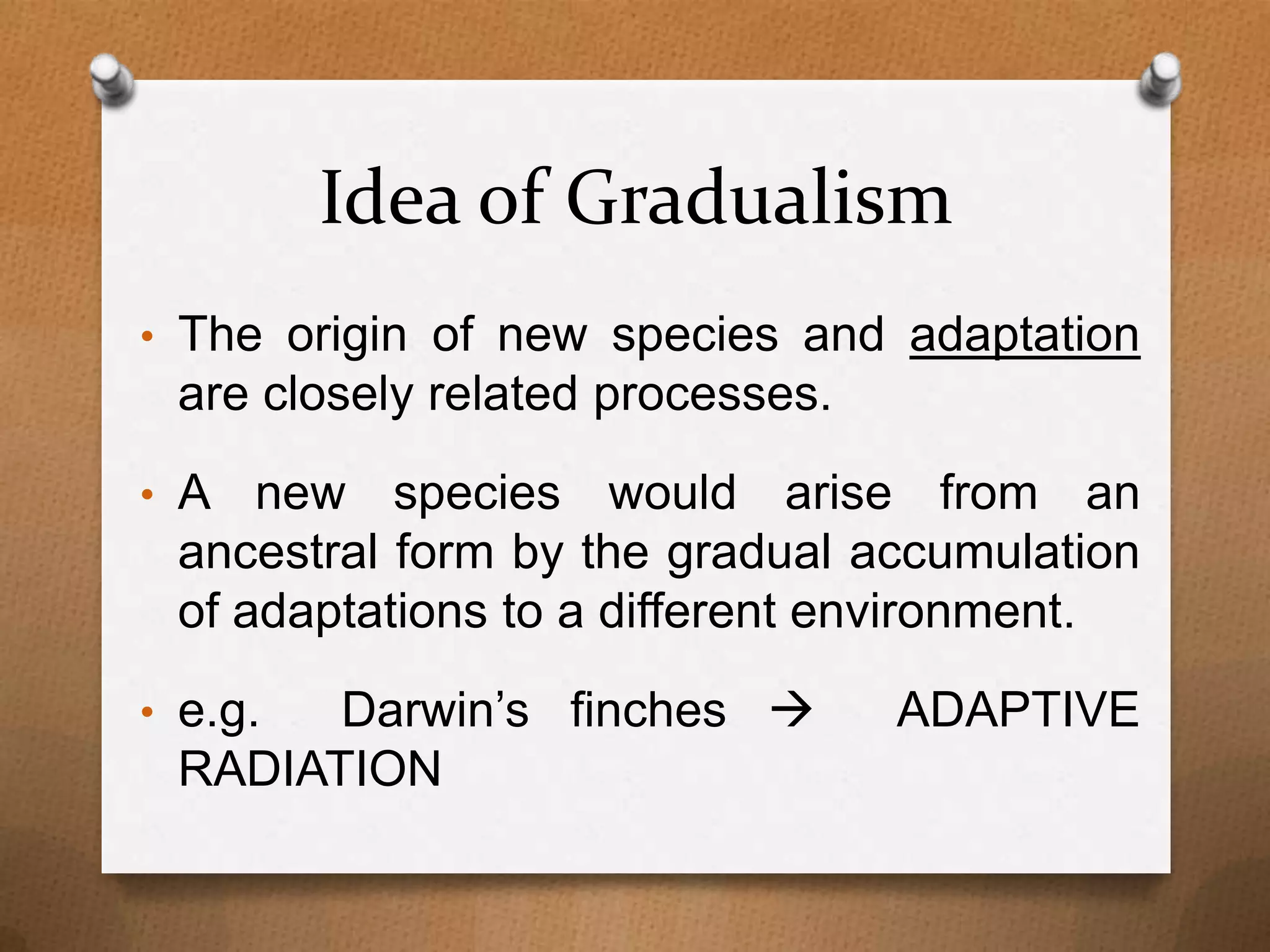 Idea of Gradualism
• The origin of new species and adaptation

are closely related processes.
• A

new species would arise from an
ancestral form by the gradual accumulation
of adaptations to a different environment.
Darwin’s finches 
RADIATION

• e.g.

ADAPTIVE

 