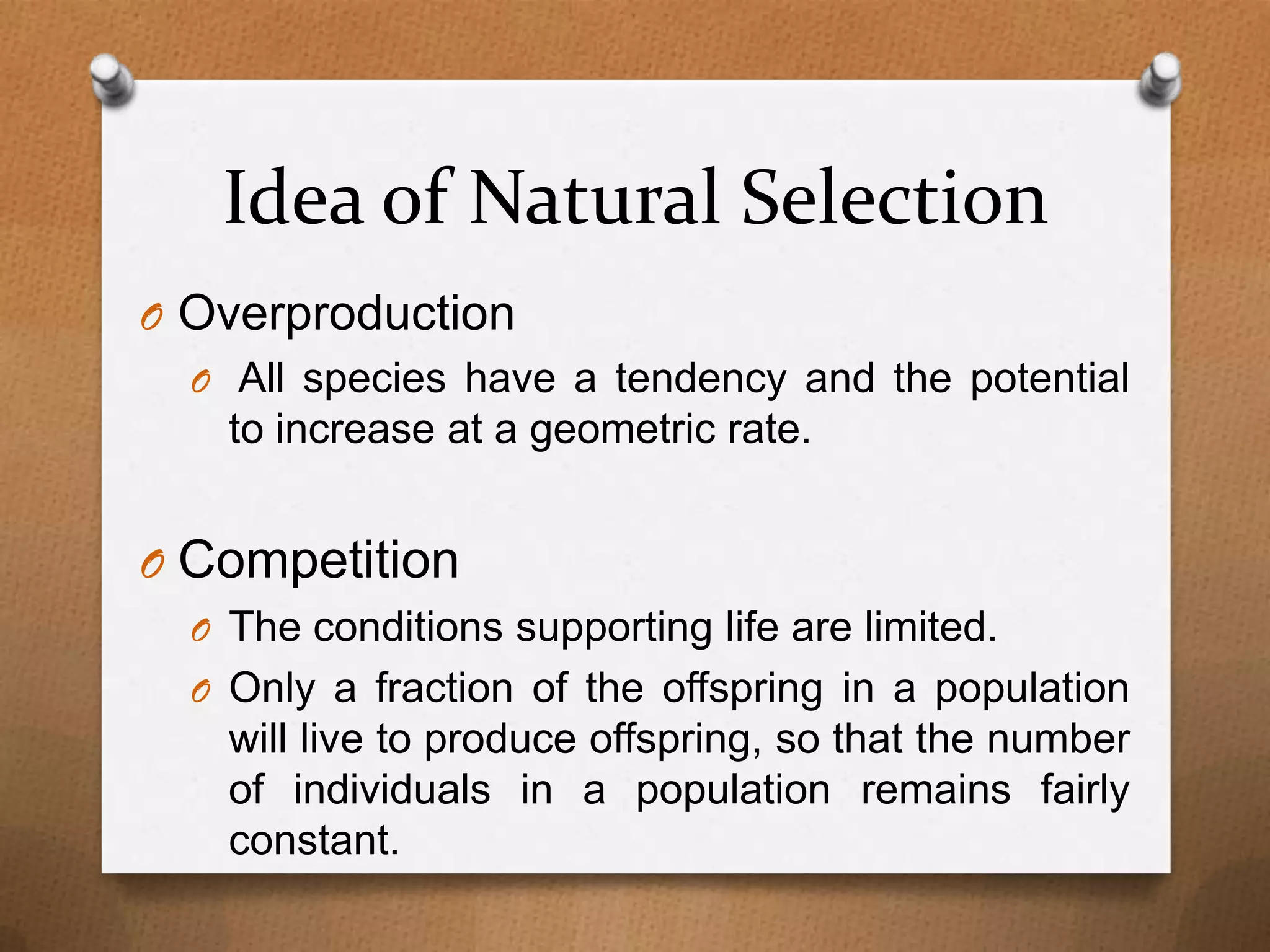 Idea of Natural Selection
O Overproduction
O All species have a tendency and the potential
to increase at a geometric rate.

O Competition
O The conditions supporting life are limited.
O Only a fraction of the offspring in a population

will live to produce offspring, so that the number
of individuals in a population remains fairly
constant.

 