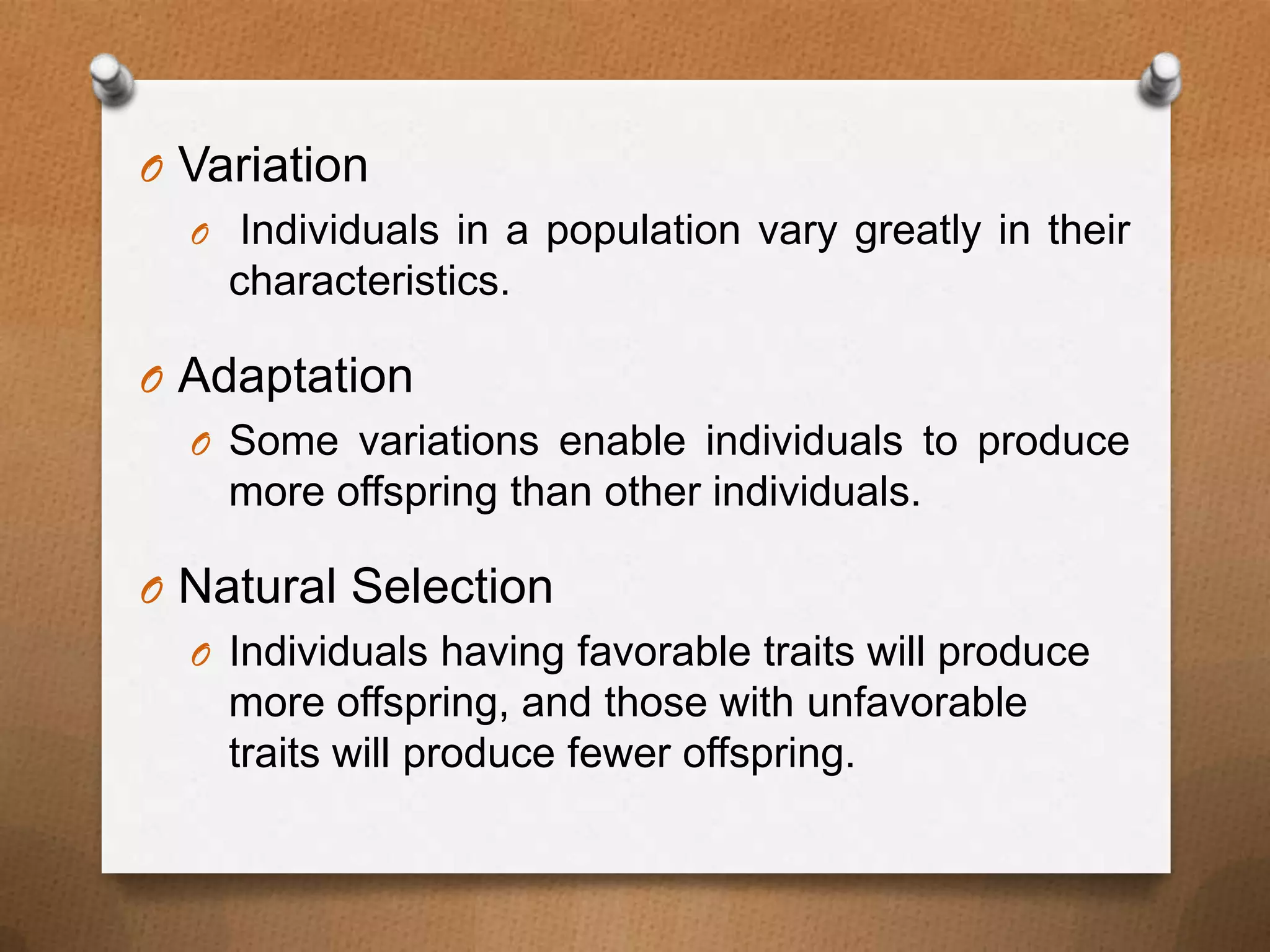 O Variation
O Individuals in a population vary greatly in their
characteristics.
O Adaptation
O Some variations enable individuals to produce
more offspring than other individuals.
O Natural Selection
O Individuals having favorable traits will produce
more offspring, and those with unfavorable
traits will produce fewer offspring.

 