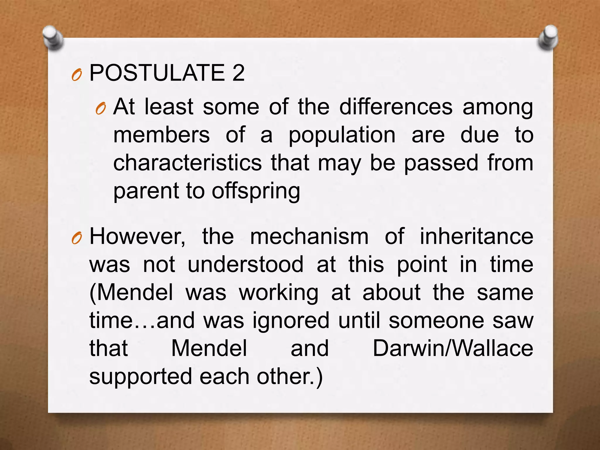 O POSTULATE 2
O At least some of the differences among

members of a population are due to
characteristics that may be passed from
parent to offspring
O However, the mechanism of inheritance

was not understood at this point in time
(Mendel was working at about the same
time…and was ignored until someone saw
that
Mendel
and
Darwin/Wallace
supported each other.)

 