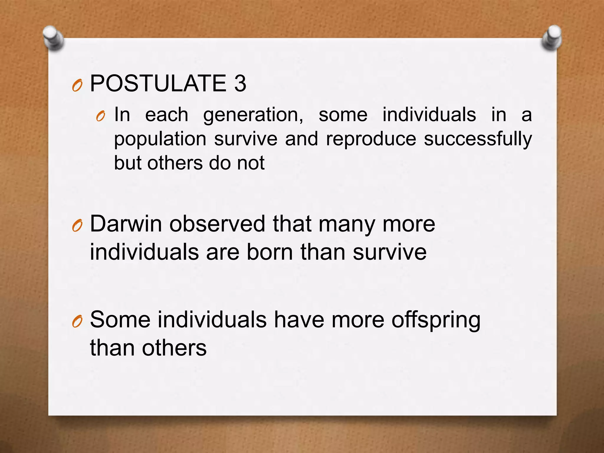 O POSTULATE 3
O In each generation, some individuals in a
population survive and reproduce successfully
but others do not
O Darwin observed that many more

individuals are born than survive
O Some individuals have more offspring

than others

 