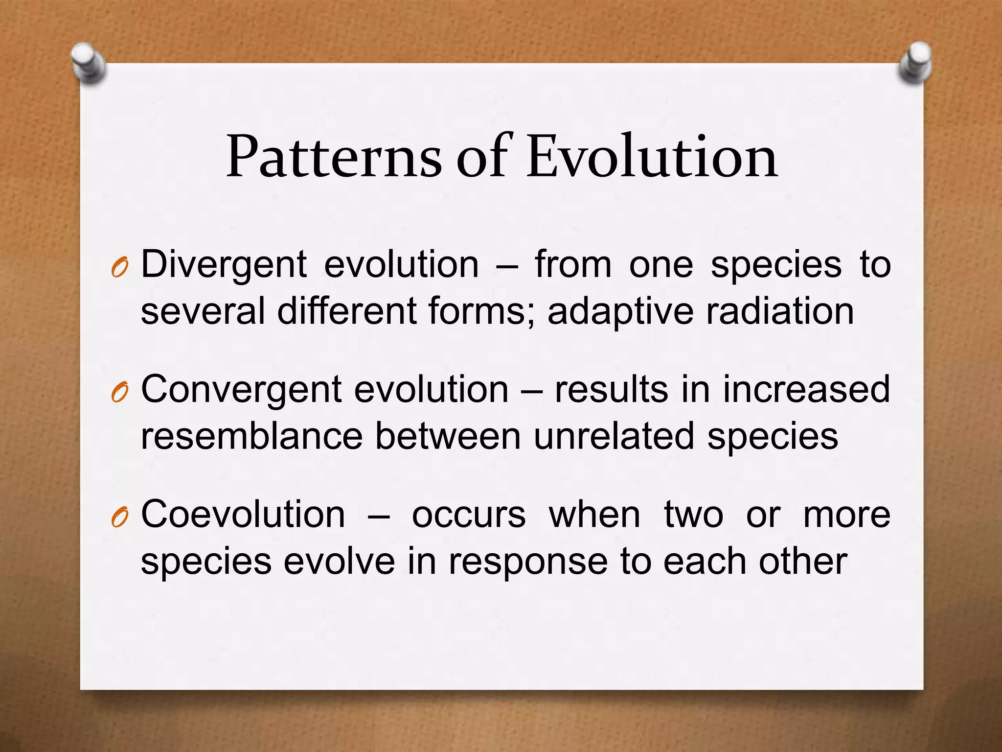 Patterns of Evolution
O Divergent evolution – from one species to

several different forms; adaptive radiation
O Convergent evolution – results in increased

resemblance between unrelated species
O Coevolution – occurs when two or more

species evolve in response to each other

 