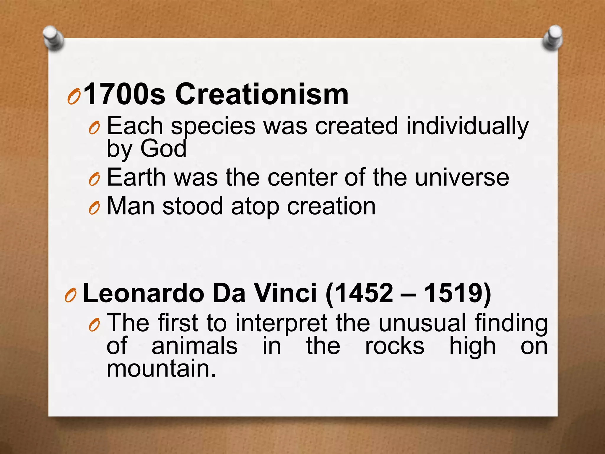 O 1700s Creationism
O Each species was created individually
by God
O Earth was the center of the universe
O Man stood atop creation
O Leonardo Da Vinci (1452 – 1519)
O The first to interpret the unusual finding

of animals in the rocks high on
mountain.

 