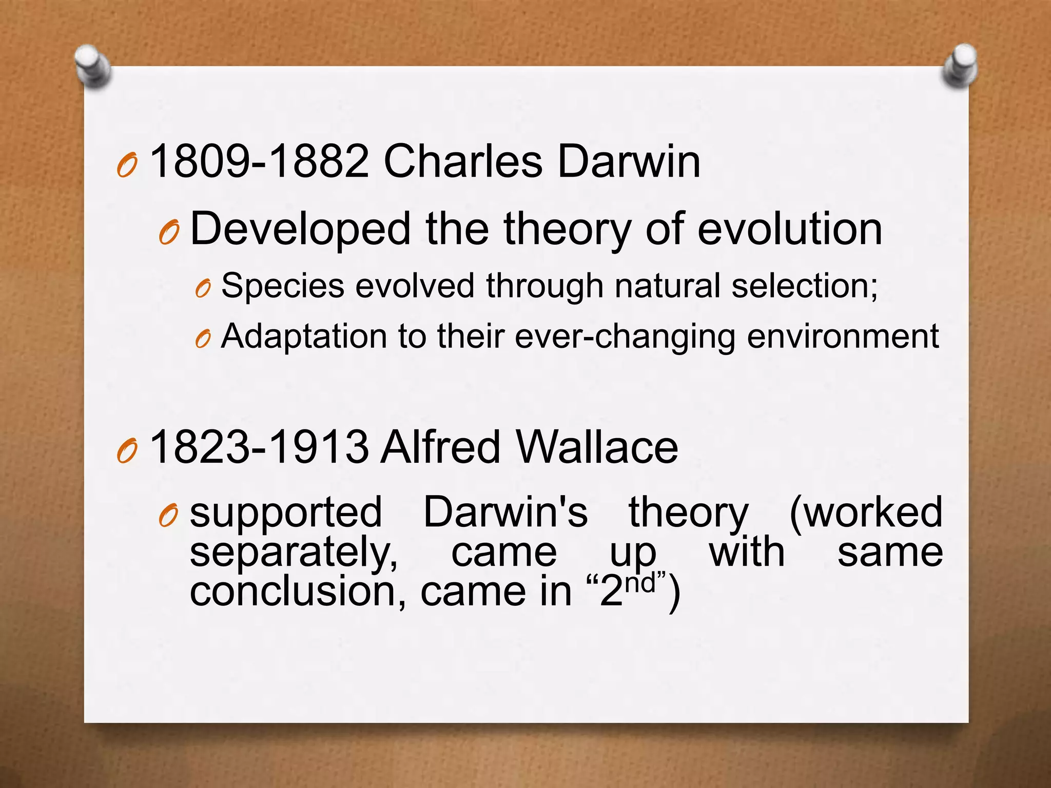 O 1809-1882 Charles Darwin
O Developed the theory of evolution
O Species evolved through natural selection;
O Adaptation to their ever-changing environment

O 1823-1913 Alfred Wallace
O supported

Darwin's theory (worked
separately, came up with same
conclusion, came in “2nd”)

 