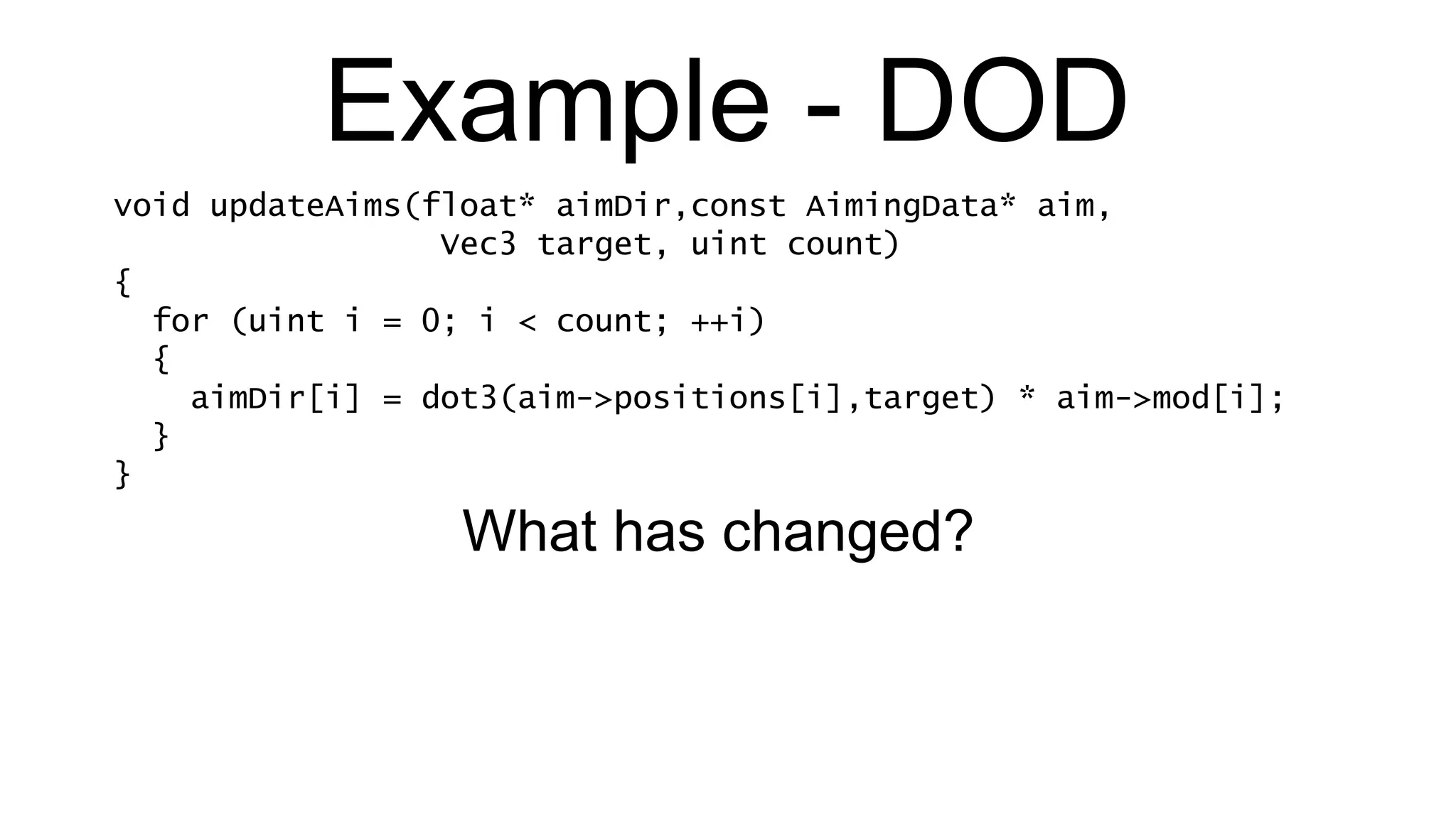 Example - DOD void updateAims(float* aimDir,const AimingData* aim,   Vec3 target, uint count) { for (uint i = 0; i < count; ++i) { aimDir[i] = dot3(aim->positions[i],target) * aim->mod[i]; } } What has changed? 