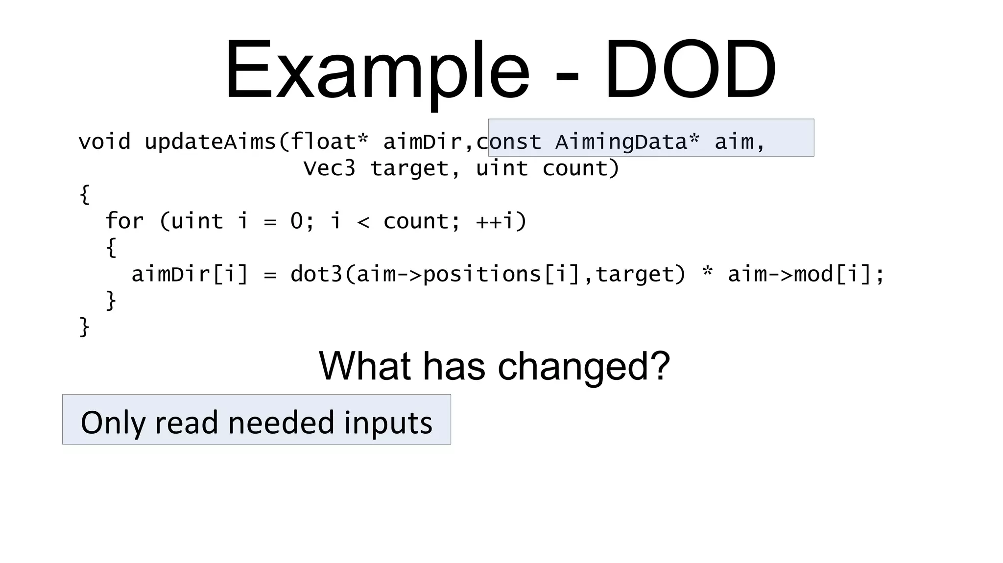 Example - DOD void updateAims(float* aimDir,const AimingData* aim,   Vec3 target, uint count) { for (uint i = 0; i < count; ++i) { aimDir[i] = dot3(aim->positions[i],target) * aim->mod[i]; } } Only read needed inputs What has changed? 