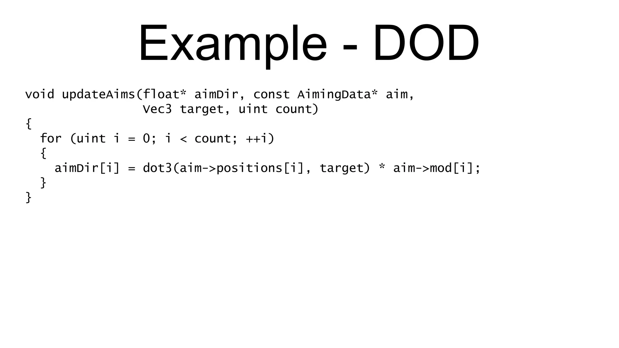 Example - DOD void updateAims(float* aimDir, const AimingData* aim,  Vec3 target, uint count) { for (uint i = 0; i < count; ++i) { aimDir[i] = dot3(aim->positions[i], target) * aim->mod[i]; } } 