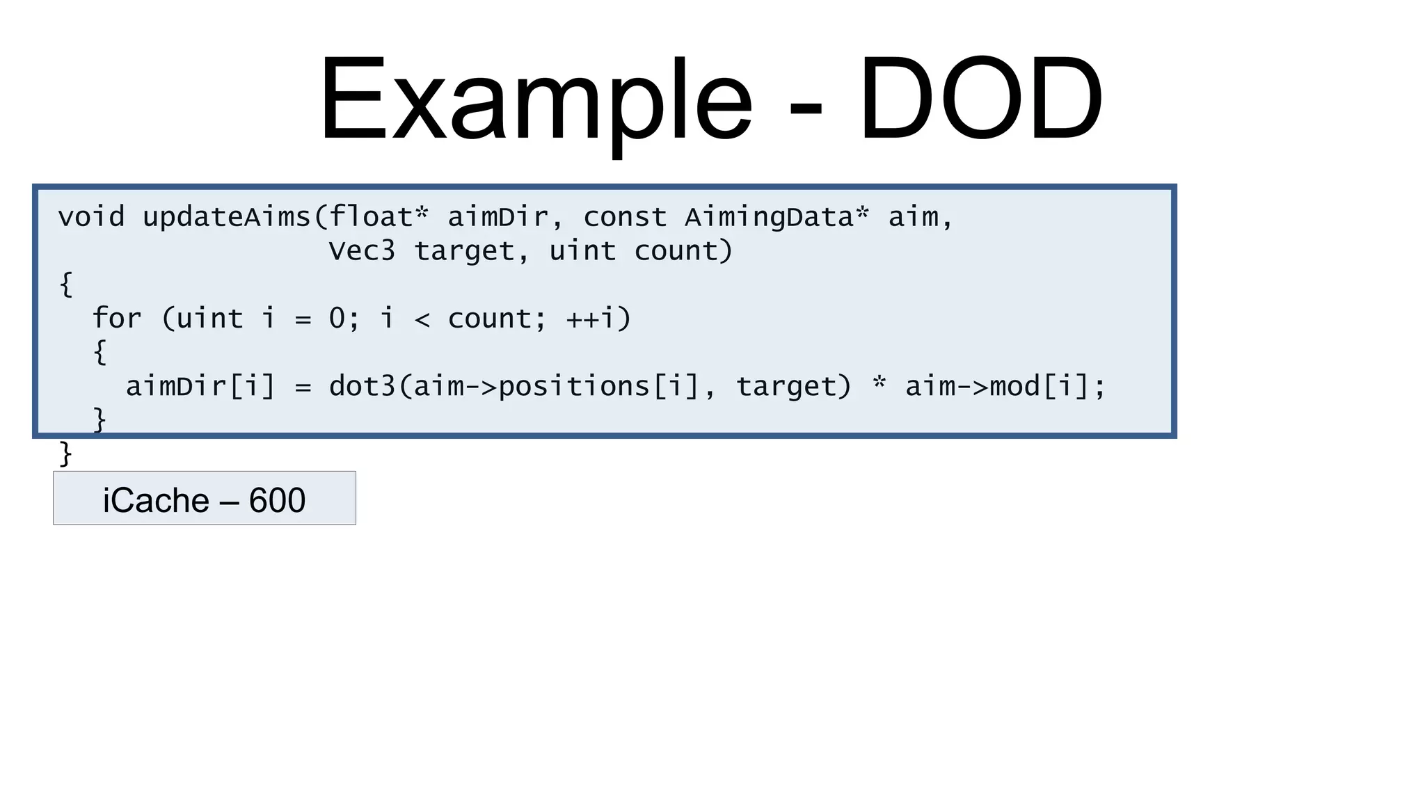 Example - DOD void updateAims(float* aimDir, const AimingData* aim,  Vec3 target, uint count) { for (uint i = 0; i < count; ++i) { aimDir[i] = dot3(aim->positions[i], target) * aim->mod[i]; } } iCache – 600 
