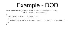 Example - DOD void updateAims(float* aimDir,const AimingData* aim,   Vec3 target, uint count) { for (uint i = 0; i < count; ++i) { aimDir[i] = dot3(aim->positions[i],target) * aim->mod[i]; } } 