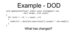 Example - DOD void updateAims(float* aimDir,const AimingData* aim,   Vec3 target, uint count) { for (uint i = 0; i < count; ++i) { aimDir[i] = dot3(aim->positions[i],target) * aim->mod[i]; } } What has changed? 