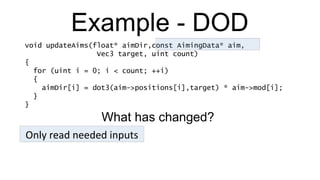 Example - DOD void updateAims(float* aimDir,const AimingData* aim,   Vec3 target, uint count) { for (uint i = 0; i < count; ++i) { aimDir[i] = dot3(aim->positions[i],target) * aim->mod[i]; } } Only read needed inputs What has changed? 