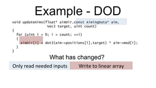 Example - DOD void updateAims(float* aimDir,const AimingData* aim,   Vec3 target, uint count) { for (uint i = 0; i < count; ++i) { aimDir[i] = dot3(aim->positions[i],target) * aim->mod[i]; } } Only read needed inputs Write to linear array What has changed? 