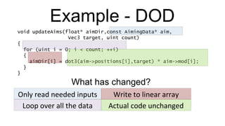 Example - DOD void updateAims(float* aimDir,const AimingData* aim,   Vec3 target, uint count) { for (uint i = 0; i < count; ++i) { aimDir[i] = dot3(aim->positions[i],target) * aim->mod[i]; } } Only read needed inputs Write to linear array Loop over all the data Actual code unchanged What has changed? 