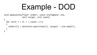 Example - DOD void updateAims(float* aimDir, const AimingData* aim,  Vec3 target, uint count) { for (uint i = 0; i < count; ++i) { aimDir[i] = dot3(aim->positions[i], target) * aim->mod[i]; } } 