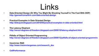 Links Data-Oriented Design (Or Why You Might Be Shooting Yourself in The Foot With OOP)  http://gamesfromwithin.com/data-oriented-design Practical Examples in Data Oriented Design  http://bitsquid.blogspot.com/2010/05/practical-examples-in-data-oriented.html The Latency Elephant  http://seven-degrees-of-freedom.blogspot.com/2009/10/latency-elephant.html Pitfalls of Object Oriented Programming  http://seven-degrees-of-freedom.blogspot.com/2009/12/pitfalls-of-object-oriented-programming.html Insomniac R&D  http://www.insomniacgames.com/research_dev CellPerformance 