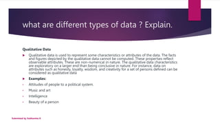 what are different types of data ? Explain.
Qualitative Data
 Qualitative data is used to represent some characteristics or attributes of the data. The facts
and figures depicted by the qualitative data cannot be computed. These properties reflect
observable attributes. These are non-numerical in nature. The qualitative data characteristics
are exploratory on a larger end than being conclusive in nature. For instance, data on
attributes such as honesty, loyalty, wisdom, and creativity for a set of persons defined can be
considered as qualitative data
 Examples:
• Attitudes of people to a political system.
• Music and art
• Intelligence
• Beauty of a person
Submitted by Subhamita K
 