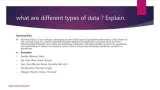 what are different types of data ? Explain.
Nominal Data
 Nominal data is a sub-category belonging to one of the types of qualitative information. Also known as
the nominal scale, it is used to label the variables without providing the numerical value for them.
Nominal data attributes can’t either be ordered or measured. The nominal data can be both qualitative
and quantitative in nature. For instance, some of the nominal data attributes are letters, symbols or
gender, etc.
 Examples:
• Gender (Women, Men)
• Eye color (Blue, Green, Brown)
• Hair color (Blonde, Brown, Brunette, Red, etc..)
• Marital status (Married, Single)
• Religion (Muslim, Hindu, Christian)
Submitted by Subhamita K
 