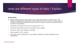 what are different types of data ? Explain.
Ordinal Data
 Ordinal data/variable is the specific type of data that follows a natural order. The
difference between the data values is not determined in the case of nominal data. For
instance, ordinal data variable is mostly found in surveys, economics, questionnaires,
and finance operations.
• Feedback is recorded in the form of ratings from 1-10.
• Education level: elementary school, high school, college.
• Economic status: low, medium, and high.
• Letter grades: A, B, C, and etc..
• Customer level of satisfaction: very satisfied, satisfied, neutral, dissatisfied, very
dissatisfied.
Submitted by Subhamita K
 