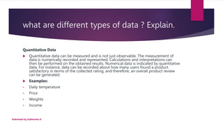 what are different types of data ? Explain.
Quantitative Data
 Quantitative data can be measured and is not just observable. The measurement of
data is numerically recorded and represented. Calculations and interpretations can
then be performed on the obtained results. Numerical data is indicated by quantitative
data. For instance, data can be recorded about how many users found a product
satisfactory in terms of the collected rating, and therefore, an overall product review
can be generated.
 Examples:
• Daily temperature
• Price
• Weights
• Income
Submitted by Subhamita K
 
